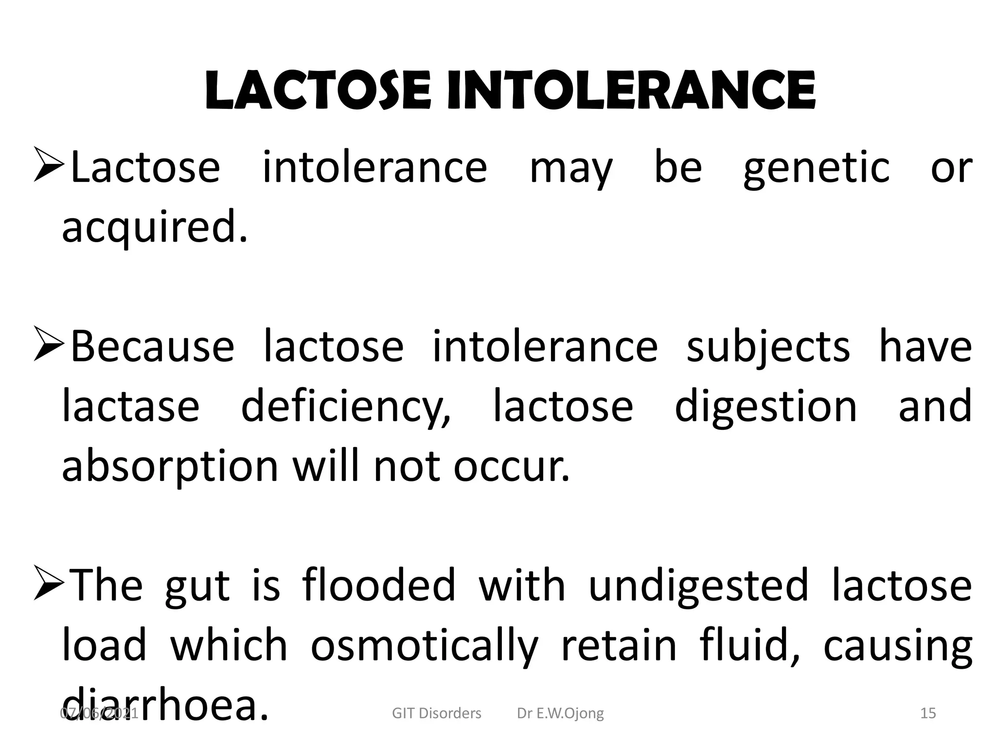 LACTOSE INTOLERANCE
Lactose intolerance may be genetic or
acquired.
Because lactose intolerance subjects have
lactase deficiency, lactose digestion and
absorption will not occur.
The gut is flooded with undigested lactose
load which osmotically retain fluid, causing
diarrhoea.
07/06/2021 GIT Disorders Dr E.W.Ojong 15
 