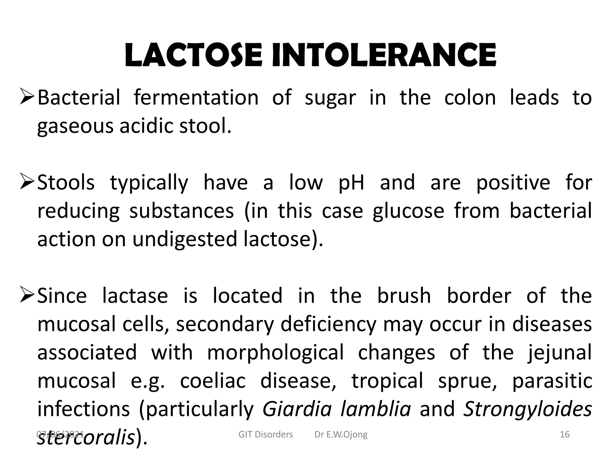LACTOSE INTOLERANCE
Bacterial fermentation of sugar in the colon leads to
gaseous acidic stool.
Stools typically have a low pH and are positive for
reducing substances (in this case glucose from bacterial
action on undigested lactose).
Since lactase is located in the brush border of the
mucosal cells, secondary deficiency may occur in diseases
associated with morphological changes of the jejunal
mucosal e.g. coeliac disease, tropical sprue, parasitic
infections (particularly Giardia lamblia and Strongyloides
stercoralis).
07/06/2021 GIT Disorders Dr E.W.Ojong 16
 