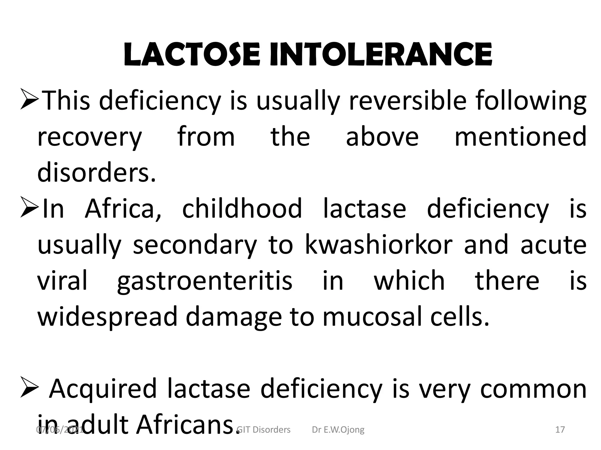 LACTOSE INTOLERANCE
This deficiency is usually reversible following
recovery from the above mentioned
disorders.
In Africa, childhood lactase deficiency is
usually secondary to kwashiorkor and acute
viral gastroenteritis in which there is
widespread damage to mucosal cells.
 Acquired lactase deficiency is very common
in adult Africans.
07/06/2021 GIT Disorders Dr E.W.Ojong 17
 