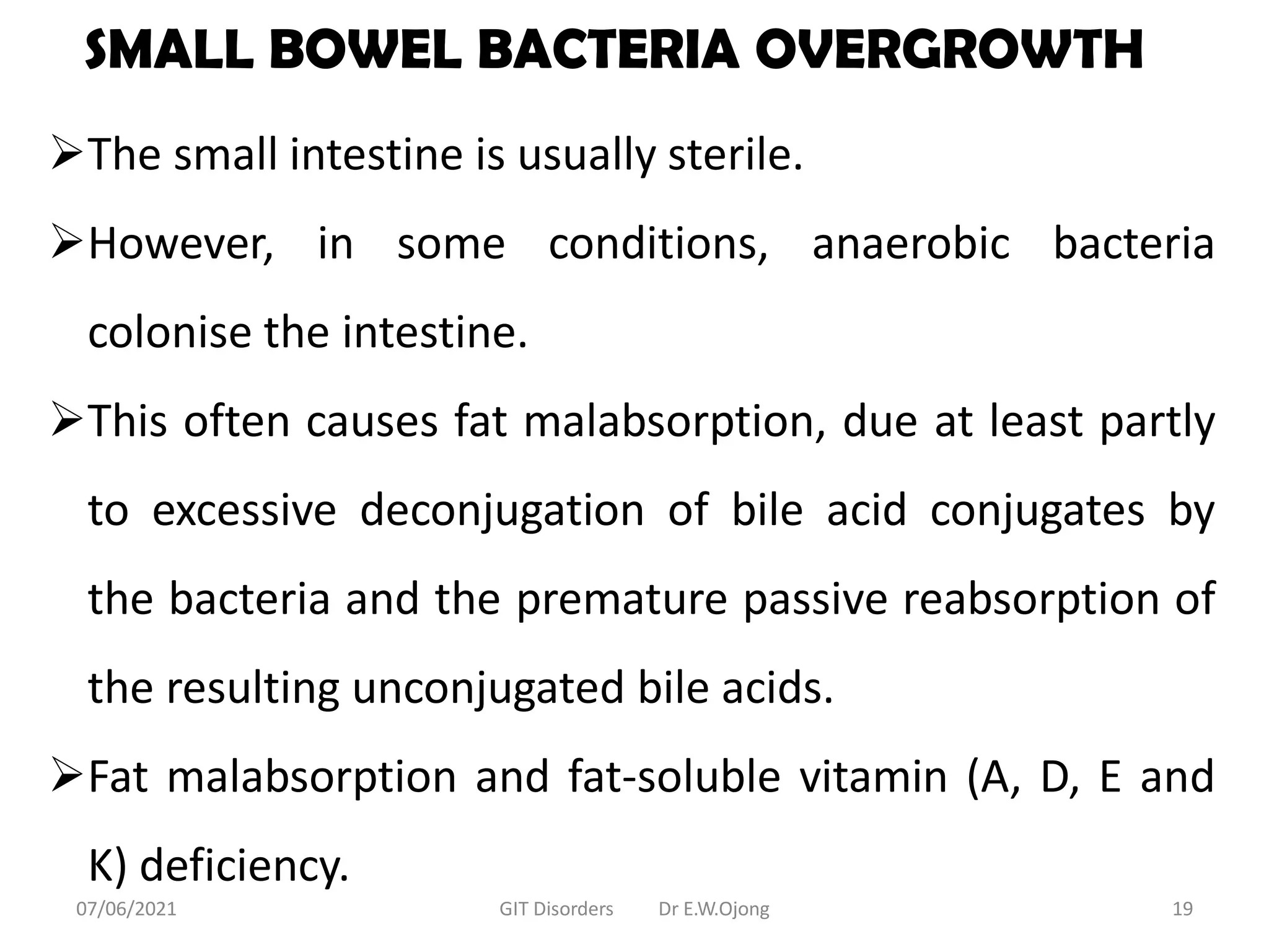 SMALL BOWEL BACTERIA OVERGROWTH
The small intestine is usually sterile.
However, in some conditions, anaerobic bacteria
colonise the intestine.
This often causes fat malabsorption, due at least partly
to excessive deconjugation of bile acid conjugates by
the bacteria and the premature passive reabsorption of
the resulting unconjugated bile acids.
Fat malabsorption and fat-soluble vitamin (A, D, E and
K) deficiency.
07/06/2021 GIT Disorders Dr E.W.Ojong 19
 
