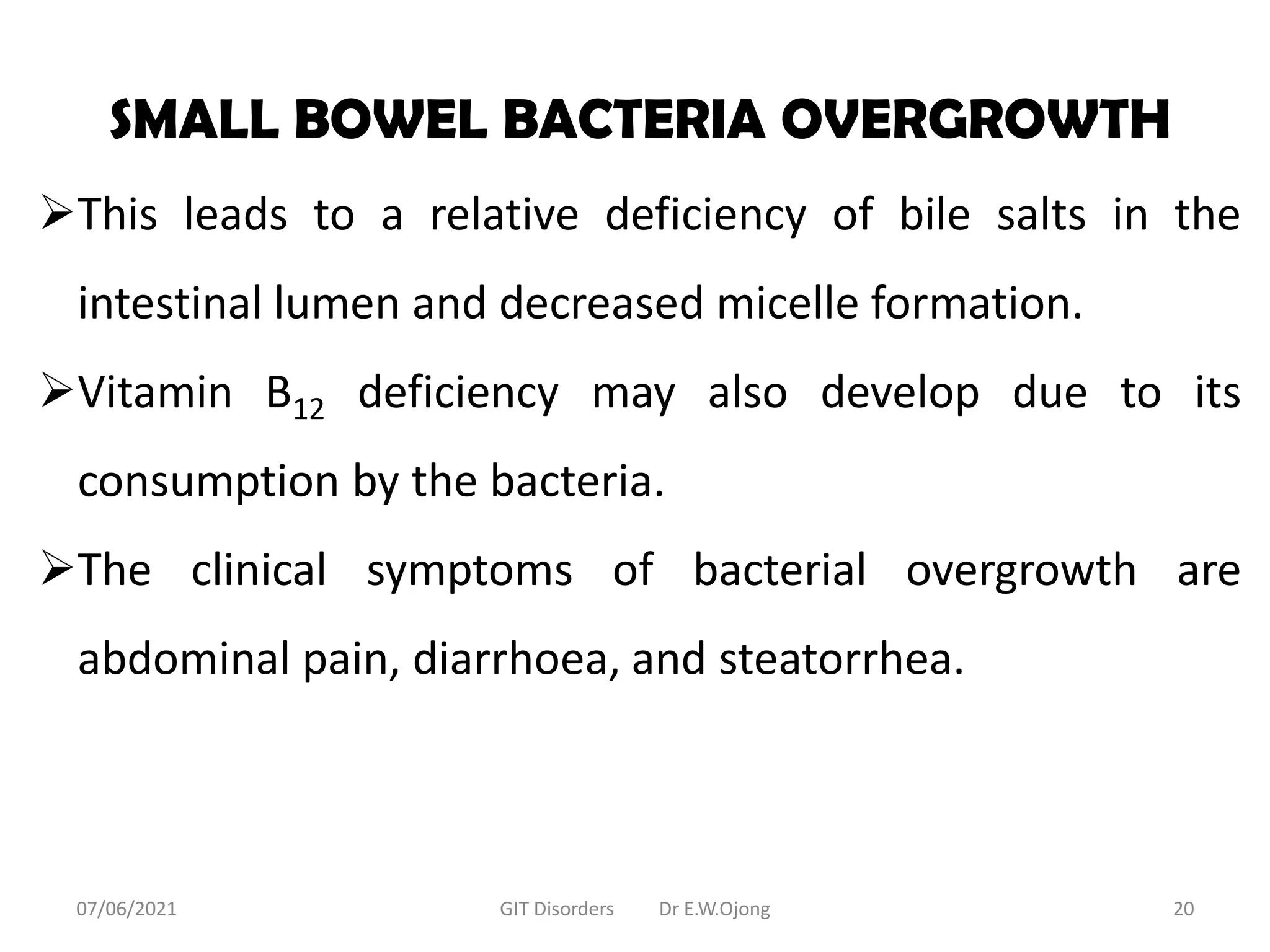 SMALL BOWEL BACTERIA OVERGROWTH
This leads to a relative deficiency of bile salts in the
intestinal lumen and decreased micelle formation.
Vitamin B12 deficiency may also develop due to its
consumption by the bacteria.
The clinical symptoms of bacterial overgrowth are
abdominal pain, diarrhoea, and steatorrhea.
07/06/2021 GIT Disorders Dr E.W.Ojong 20
 