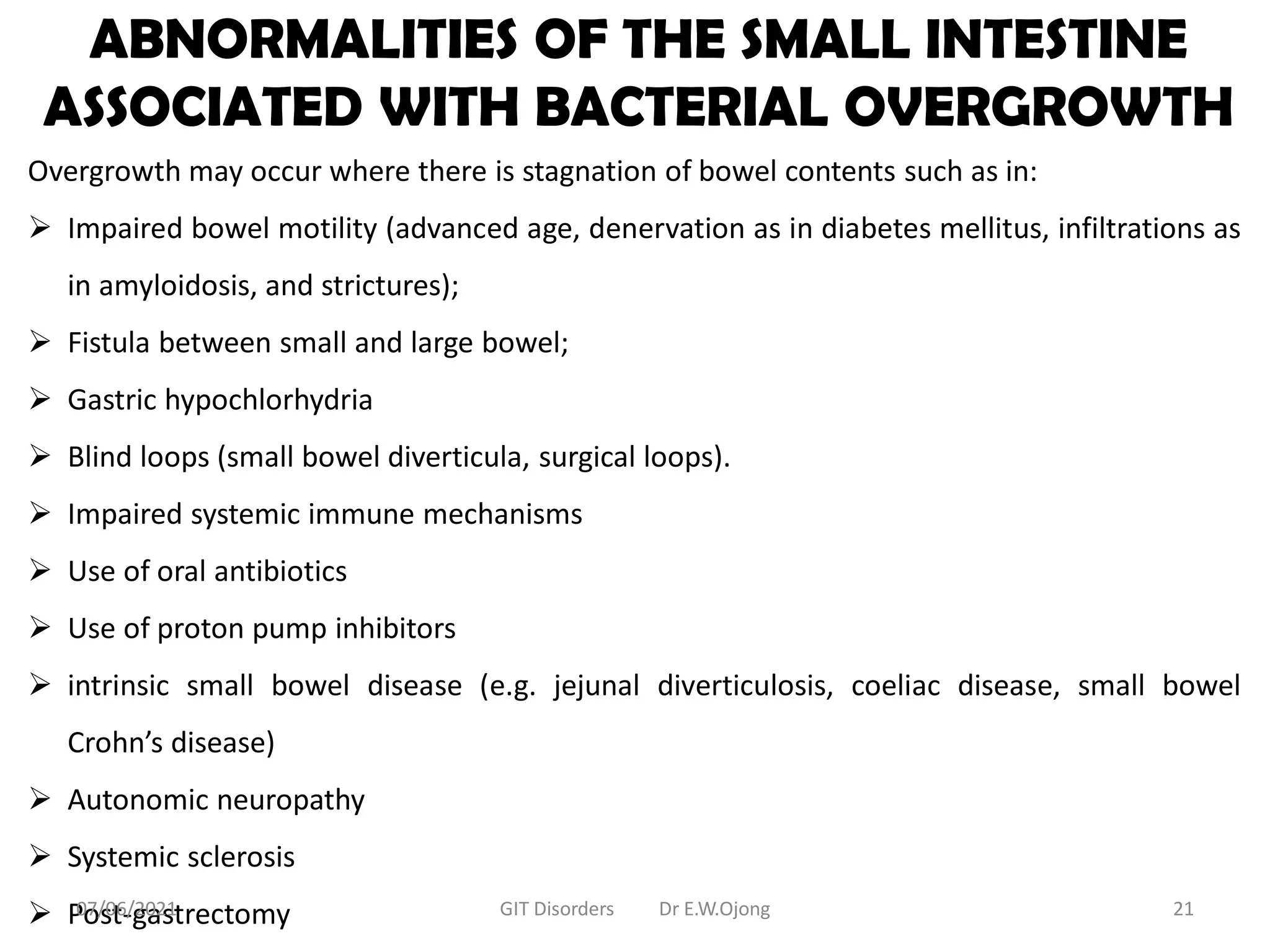 ABNORMALITIES OF THE SMALL INTESTINE
ASSOCIATED WITH BACTERIAL OVERGROWTH
Overgrowth may occur where there is stagnation of bowel contents such as in:
 Impaired bowel motility (advanced age, denervation as in diabetes mellitus, infiltrations as
in amyloidosis, and strictures);
 Fistula between small and large bowel;
 Gastric hypochlorhydria
 Blind loops (small bowel diverticula, surgical loops).
 Impaired systemic immune mechanisms
 Use of oral antibiotics
 Use of proton pump inhibitors
 intrinsic small bowel disease (e.g. jejunal diverticulosis, coeliac disease, small bowel
Crohn’s disease)
 Autonomic neuropathy
 Systemic sclerosis
 Post-gastrectomy
07/06/2021 GIT Disorders Dr E.W.Ojong 21
 