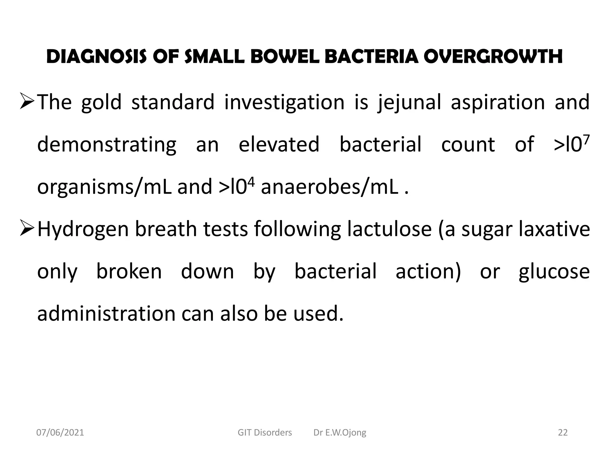DIAGNOSIS OF SMALL BOWEL BACTERIA OVERGROWTH
The gold standard investigation is jejunal aspiration and
demonstrating an elevated bacterial count of >l07
organisms/mL and >l04 anaerobes/mL .
Hydrogen breath tests following lactulose (a sugar laxative
only broken down by bacterial action) or glucose
administration can also be used.
07/06/2021 GIT Disorders Dr E.W.Ojong 22
 