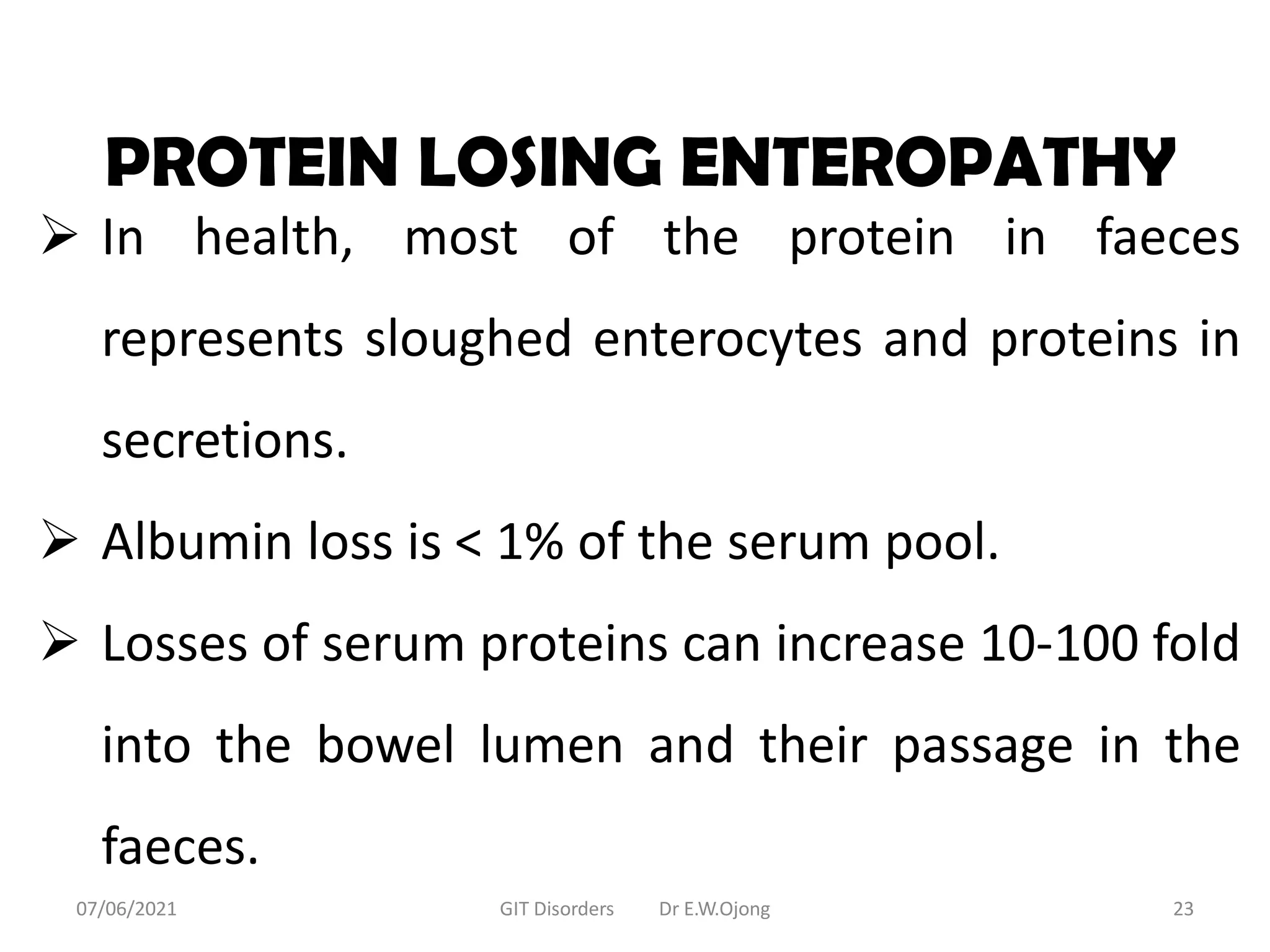 PROTEIN LOSING ENTEROPATHY
 In health, most of the protein in faeces
represents sloughed enterocytes and proteins in
secretions.
 Albumin loss is < 1% of the serum pool.
 Losses of serum proteins can increase 10-100 fold
into the bowel lumen and their passage in the
faeces.
07/06/2021 GIT Disorders Dr E.W.Ojong 23
 