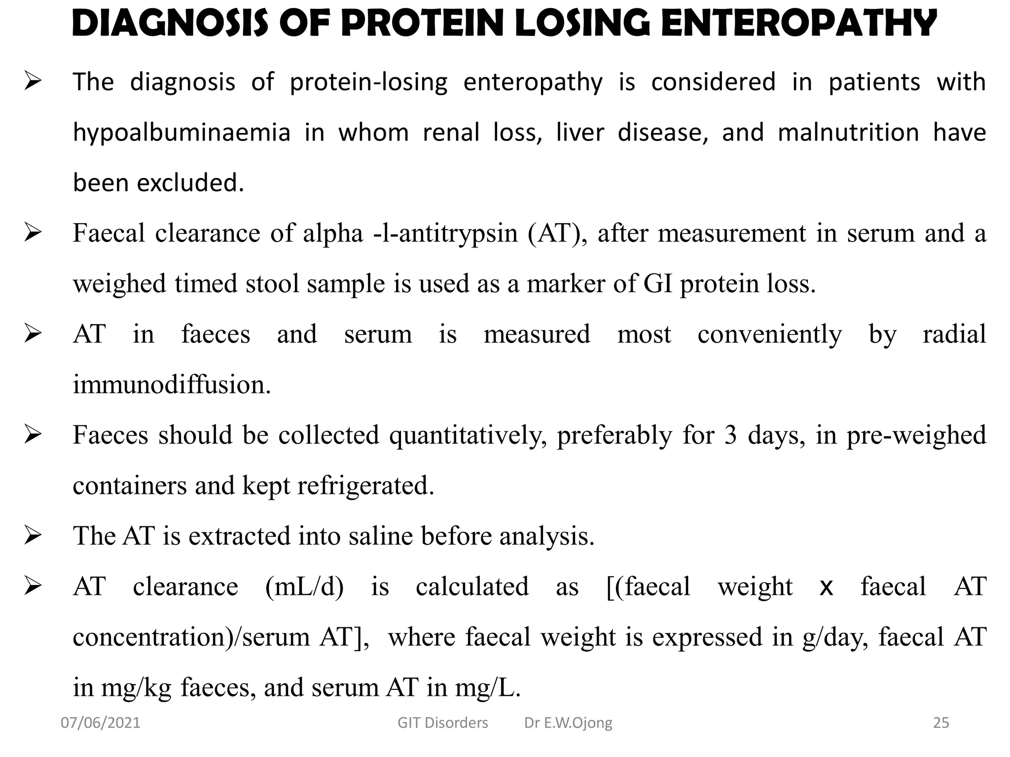 DIAGNOSIS OF PROTEIN LOSING ENTEROPATHY
 The diagnosis of protein-losing enteropathy is considered in patients with
hypoalbuminaemia in whom renal loss, liver disease, and malnutrition have
been excluded.
 Faecal clearance of alpha -l-antitrypsin (AT), after measurement in serum and a
weighed timed stool sample is used as a marker of GI protein loss.
 AT in faeces and serum is measured most conveniently by radial
immunodiffusion.
 Faeces should be collected quantitatively, preferably for 3 days, in pre-weighed
containers and kept refrigerated.
 The AT is extracted into saline before analysis.
 AT clearance (mL/d) is calculated as [(faecal weight x faecal AT
concentration)/serum AT], where faecal weight is expressed in g/day, faecal AT
in mg/kg faeces, and serum AT in mg/L.
07/06/2021 GIT Disorders Dr E.W.Ojong 25
 