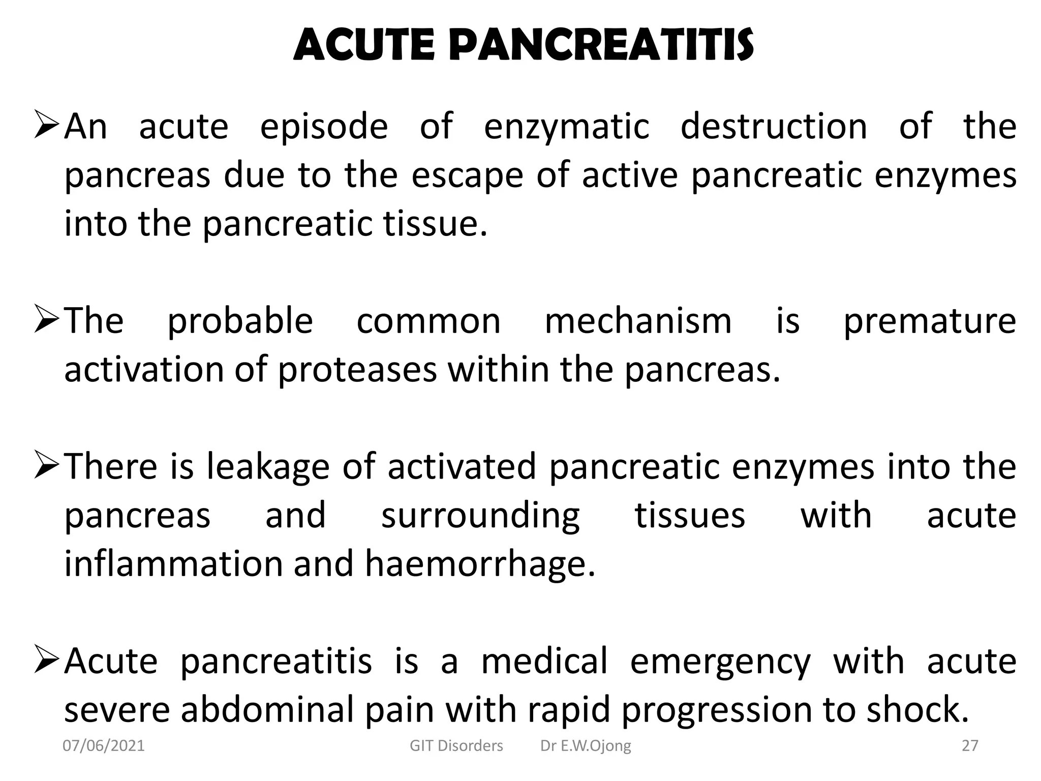 ACUTE PANCREATITIS
An acute episode of enzymatic destruction of the
pancreas due to the escape of active pancreatic enzymes
into the pancreatic tissue.
The probable common mechanism is premature
activation of proteases within the pancreas.
There is leakage of activated pancreatic enzymes into the
pancreas and surrounding tissues with acute
inflammation and haemorrhage.
Acute pancreatitis is a medical emergency with acute
severe abdominal pain with rapid progression to shock.
07/06/2021 GIT Disorders Dr E.W.Ojong 27
 
