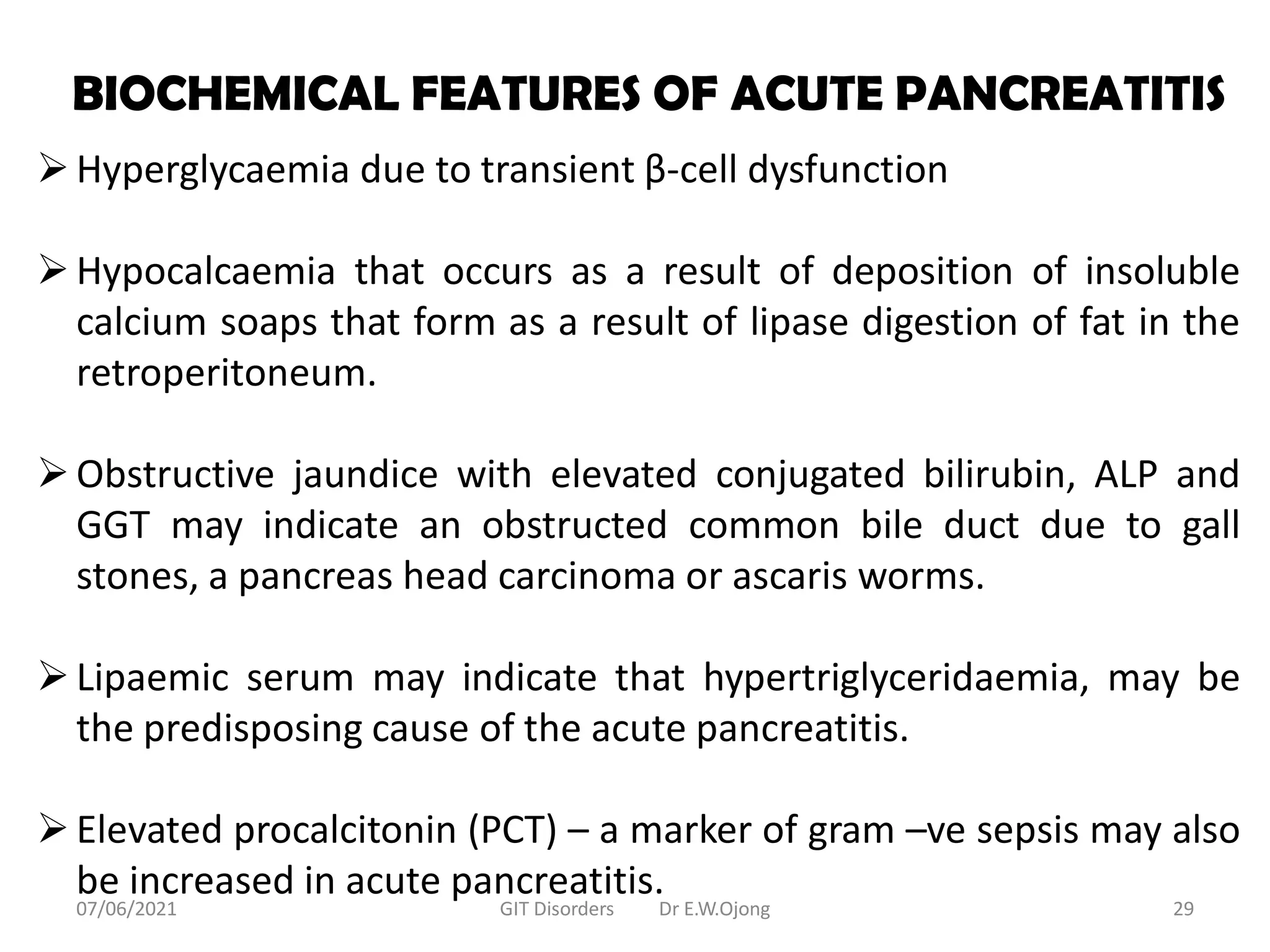 BIOCHEMICAL FEATURES OF ACUTE PANCREATITIS
Hyperglycaemia due to transient β-cell dysfunction
Hypocalcaemia that occurs as a result of deposition of insoluble
calcium soaps that form as a result of lipase digestion of fat in the
retroperitoneum.
Obstructive jaundice with elevated conjugated bilirubin, ALP and
GGT may indicate an obstructed common bile duct due to gall
stones, a pancreas head carcinoma or ascaris worms.
Lipaemic serum may indicate that hypertriglyceridaemia, may be
the predisposing cause of the acute pancreatitis.
Elevated procalcitonin (PCT) – a marker of gram –ve sepsis may also
be increased in acute pancreatitis.
07/06/2021 GIT Disorders Dr E.W.Ojong 29
 