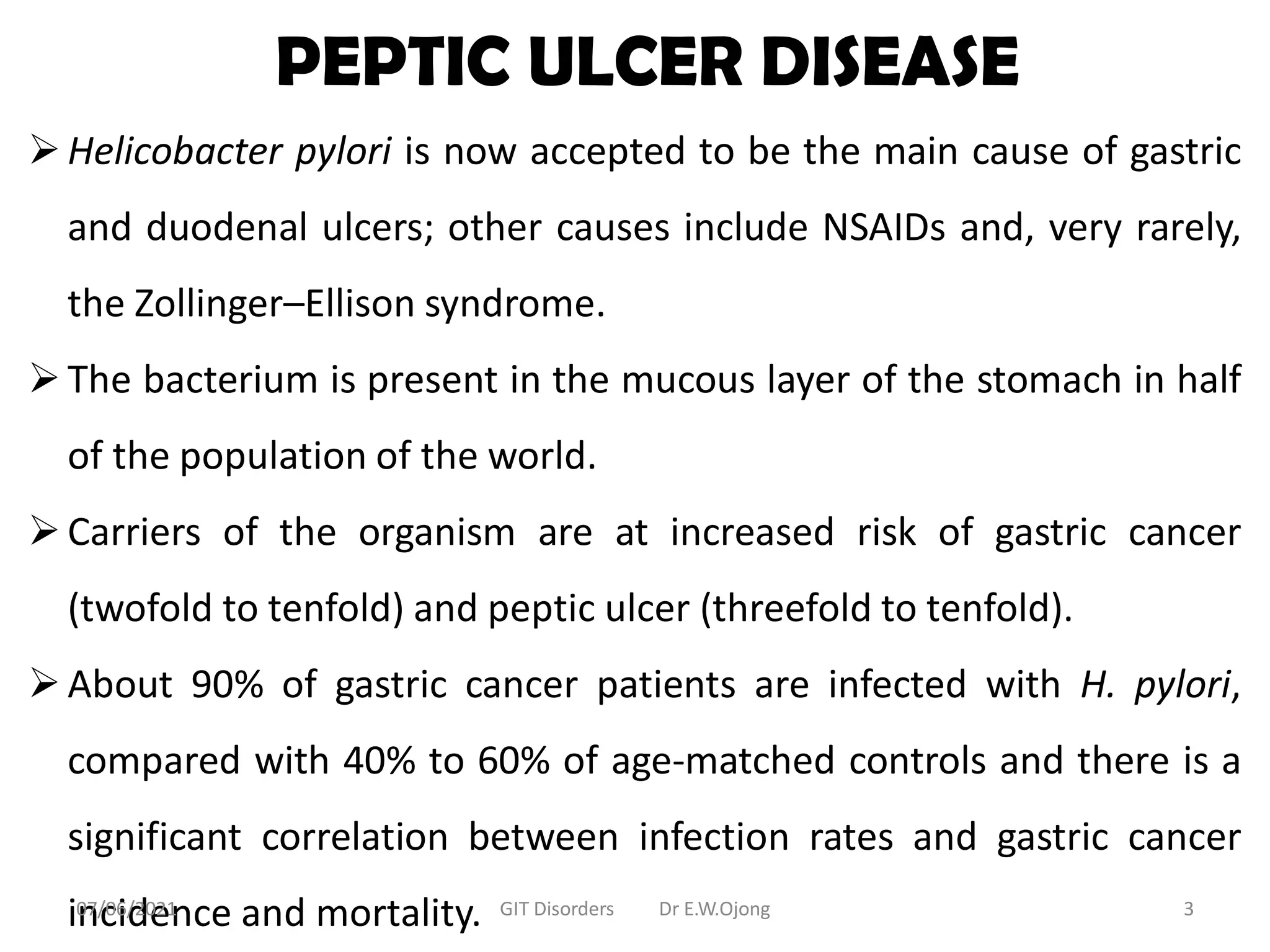 PEPTIC ULCER DISEASE
Helicobacter pylori is now accepted to be the main cause of gastric
and duodenal ulcers; other causes include NSAIDs and, very rarely,
the Zollinger–Ellison syndrome.
The bacterium is present in the mucous layer of the stomach in half
of the population of the world.
Carriers of the organism are at increased risk of gastric cancer
(twofold to tenfold) and peptic ulcer (threefold to tenfold).
About 90% of gastric cancer patients are infected with H. pylori,
compared with 40% to 60% of age-matched controls and there is a
significant correlation between infection rates and gastric cancer
incidence and mortality.
07/06/2021 GIT Disorders Dr E.W.Ojong 3
 