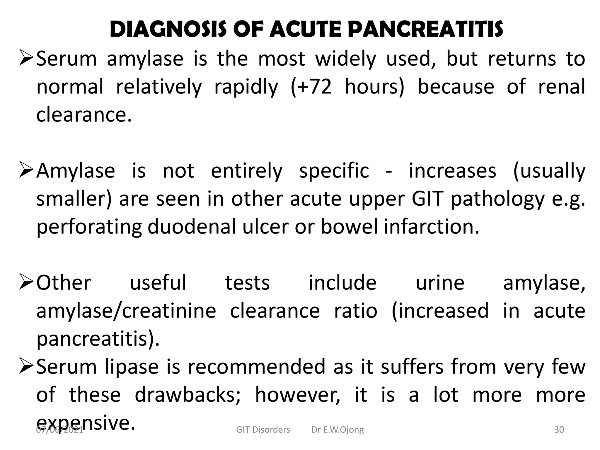 DIAGNOSIS OF ACUTE PANCREATITIS
Serum amylase is the most widely used, but returns to
normal relatively rapidly (+72 hours) because of renal
clearance.
Amylase is not entirely specific - increases (usually
smaller) are seen in other acute upper GIT pathology e.g.
perforating duodenal ulcer or bowel infarction.
Other useful tests include urine amylase,
amylase/creatinine clearance ratio (increased in acute
pancreatitis).
Serum lipase is recommended as it suffers from very few
of these drawbacks; however, it is a lot more more
expensive.
07/06/2021 GIT Disorders Dr E.W.Ojong 30
 