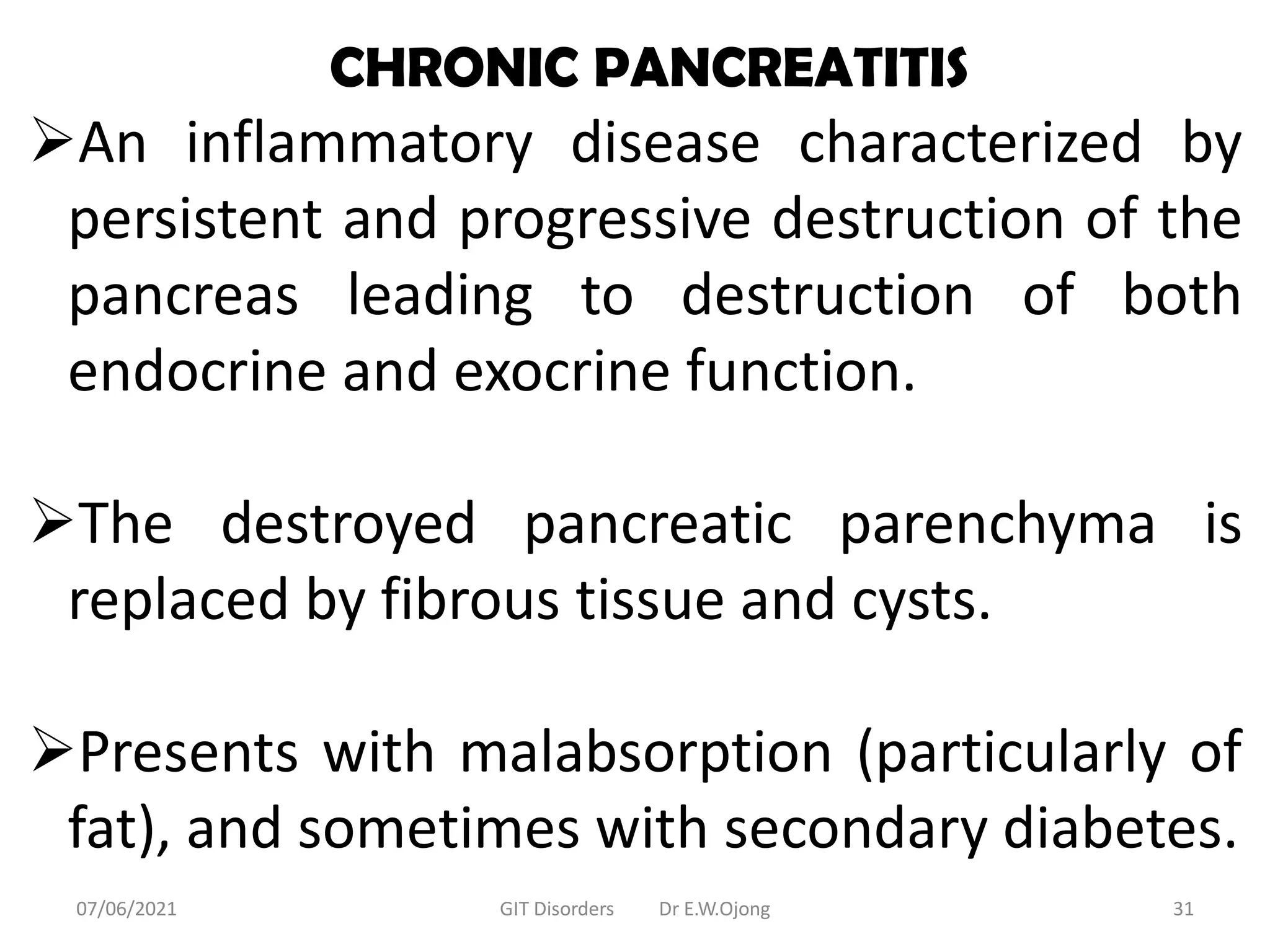 CHRONIC PANCREATITIS
An inflammatory disease characterized by
persistent and progressive destruction of the
pancreas leading to destruction of both
endocrine and exocrine function.
The destroyed pancreatic parenchyma is
replaced by fibrous tissue and cysts.
Presents with malabsorption (particularly of
fat), and sometimes with secondary diabetes.
07/06/2021 GIT Disorders Dr E.W.Ojong 31
 