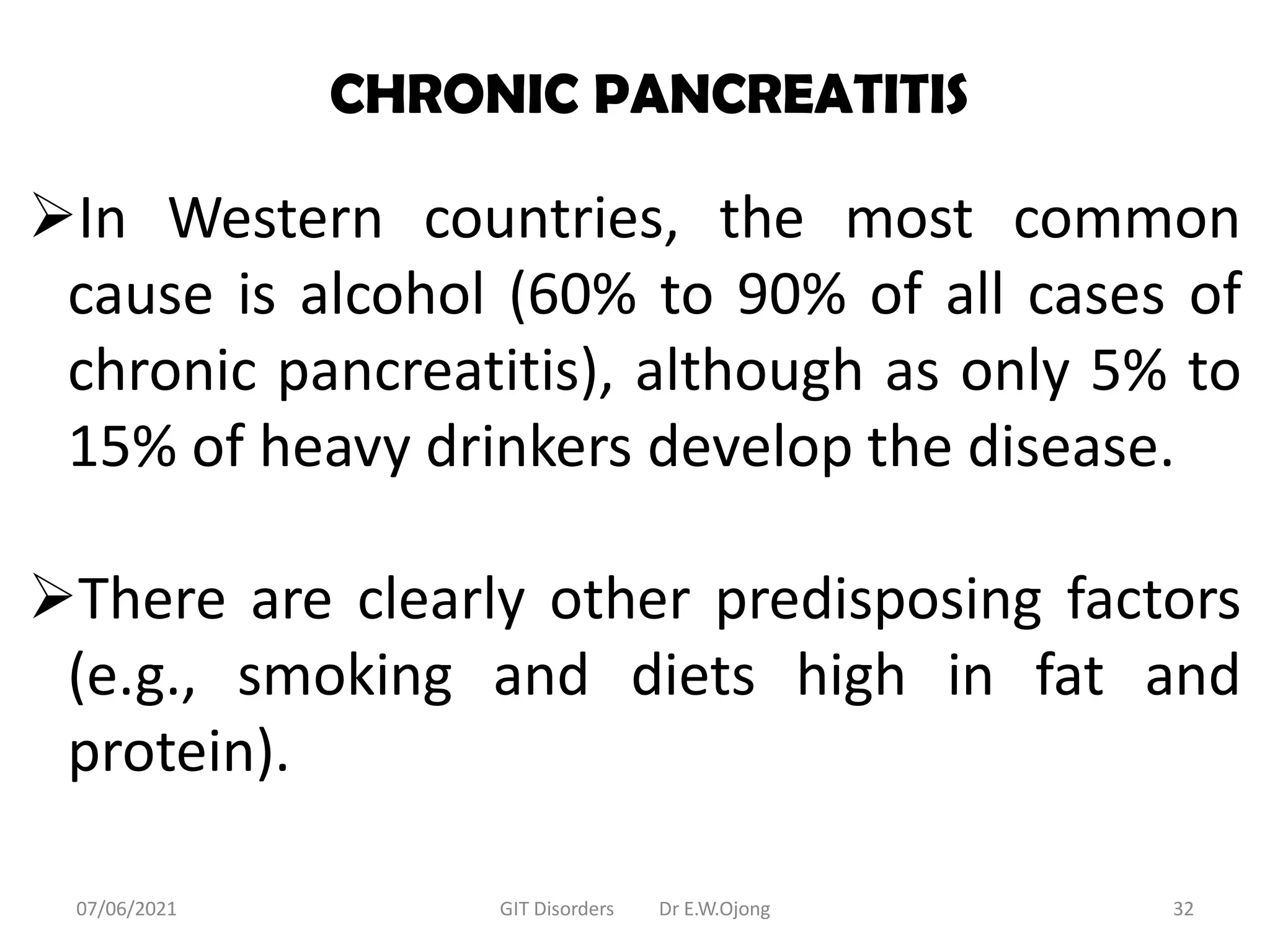 CHRONIC PANCREATITIS
In Western countries, the most common
cause is alcohol (60% to 90% of all cases of
chronic pancreatitis), although as only 5% to
15% of heavy drinkers develop the disease.
There are clearly other predisposing factors
(e.g., smoking and diets high in fat and
protein).
07/06/2021 GIT Disorders Dr E.W.Ojong 32
 
