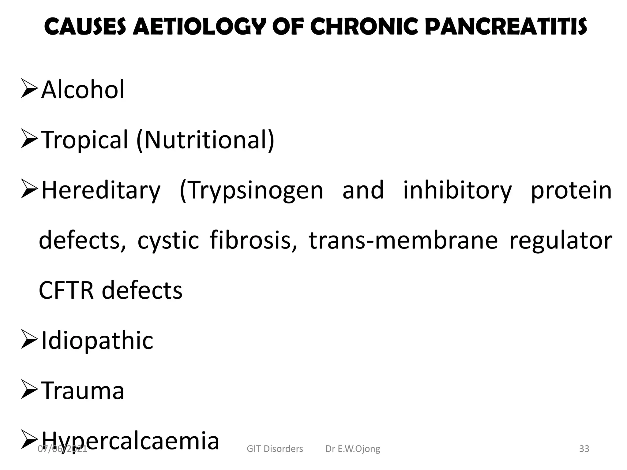 CAUSES AETIOLOGY OF CHRONIC PANCREATITIS
Alcohol
Tropical (Nutritional)
Hereditary (Trypsinogen and inhibitory protein
defects, cystic fibrosis, trans-membrane regulator
CFTR defects
Idiopathic
Trauma
Hypercalcaemia
07/06/2021 GIT Disorders Dr E.W.Ojong 33
 