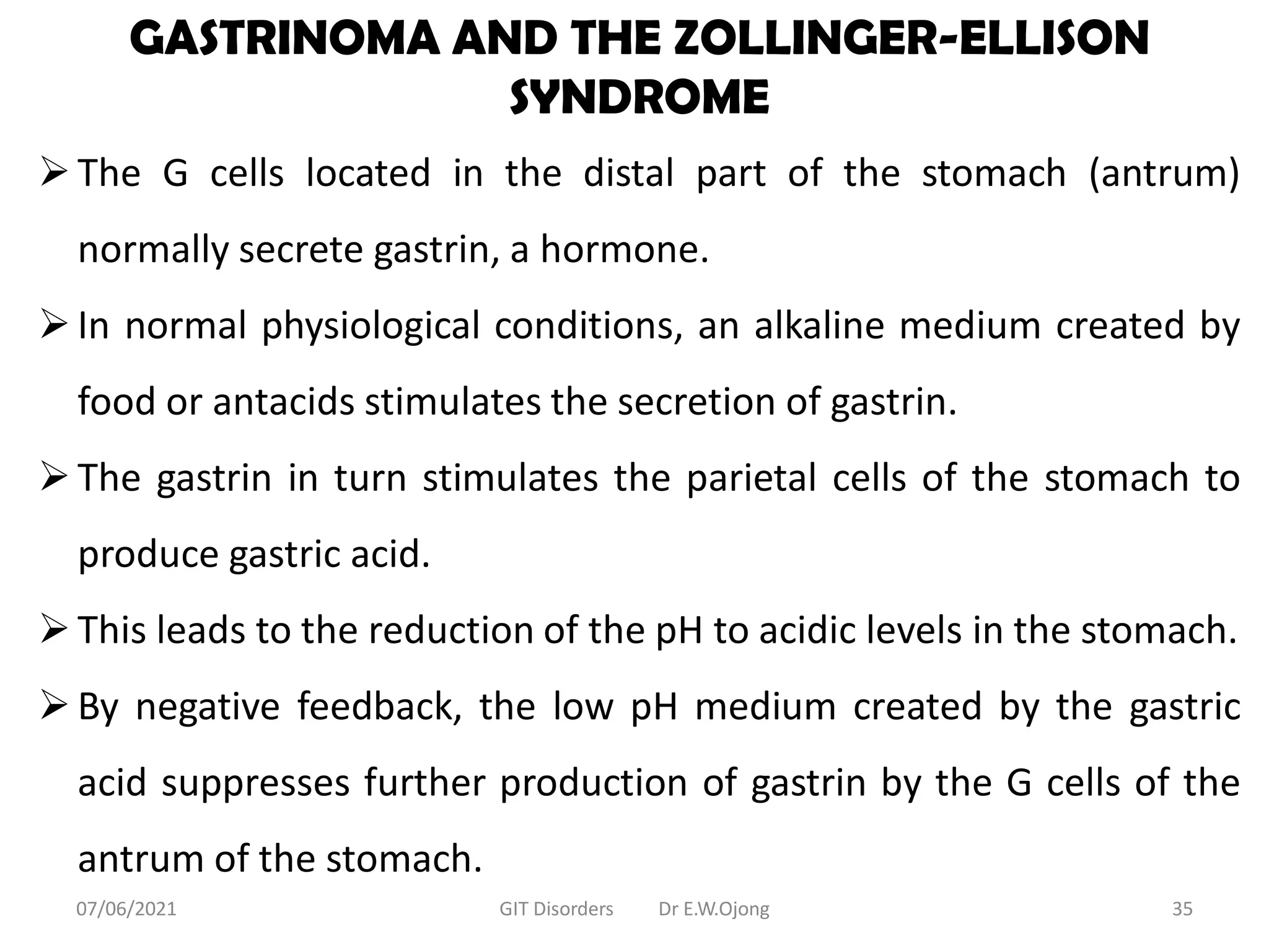 GASTRINOMA AND THE ZOLLINGER-ELLISON
SYNDROME
The G cells located in the distal part of the stomach (antrum)
normally secrete gastrin, a hormone.
In normal physiological conditions, an alkaline medium created by
food or antacids stimulates the secretion of gastrin.
The gastrin in turn stimulates the parietal cells of the stomach to
produce gastric acid.
This leads to the reduction of the pH to acidic levels in the stomach.
By negative feedback, the low pH medium created by the gastric
acid suppresses further production of gastrin by the G cells of the
antrum of the stomach.
07/06/2021 GIT Disorders Dr E.W.Ojong 35
 
