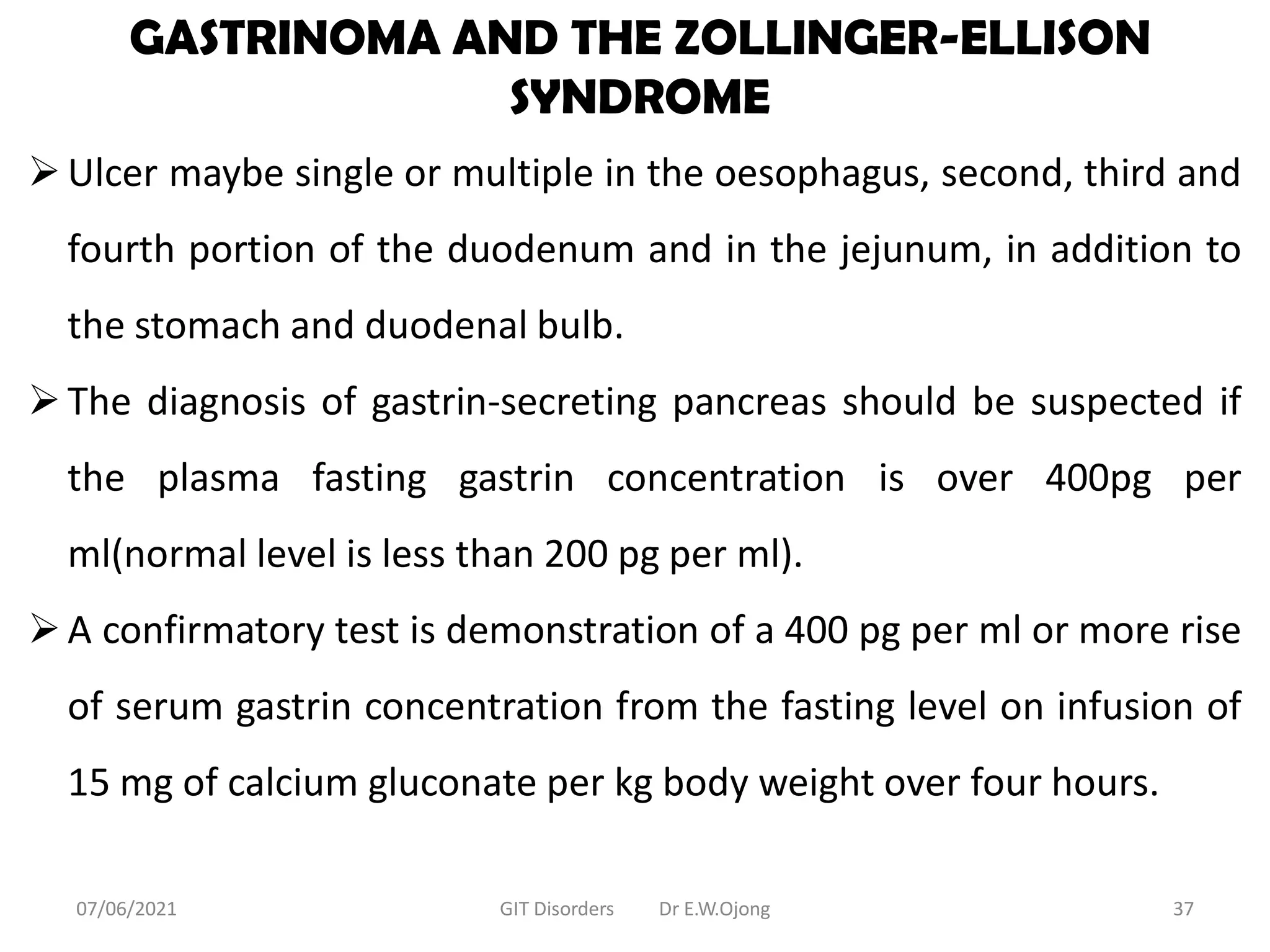 GASTRINOMA AND THE ZOLLINGER-ELLISON
SYNDROME
Ulcer maybe single or multiple in the oesophagus, second, third and
fourth portion of the duodenum and in the jejunum, in addition to
the stomach and duodenal bulb.
The diagnosis of gastrin-secreting pancreas should be suspected if
the plasma fasting gastrin concentration is over 400pg per
ml(normal level is less than 200 pg per ml).
A confirmatory test is demonstration of a 400 pg per ml or more rise
of serum gastrin concentration from the fasting level on infusion of
15 mg of calcium gluconate per kg body weight over four hours.
07/06/2021 GIT Disorders Dr E.W.Ojong 37
 