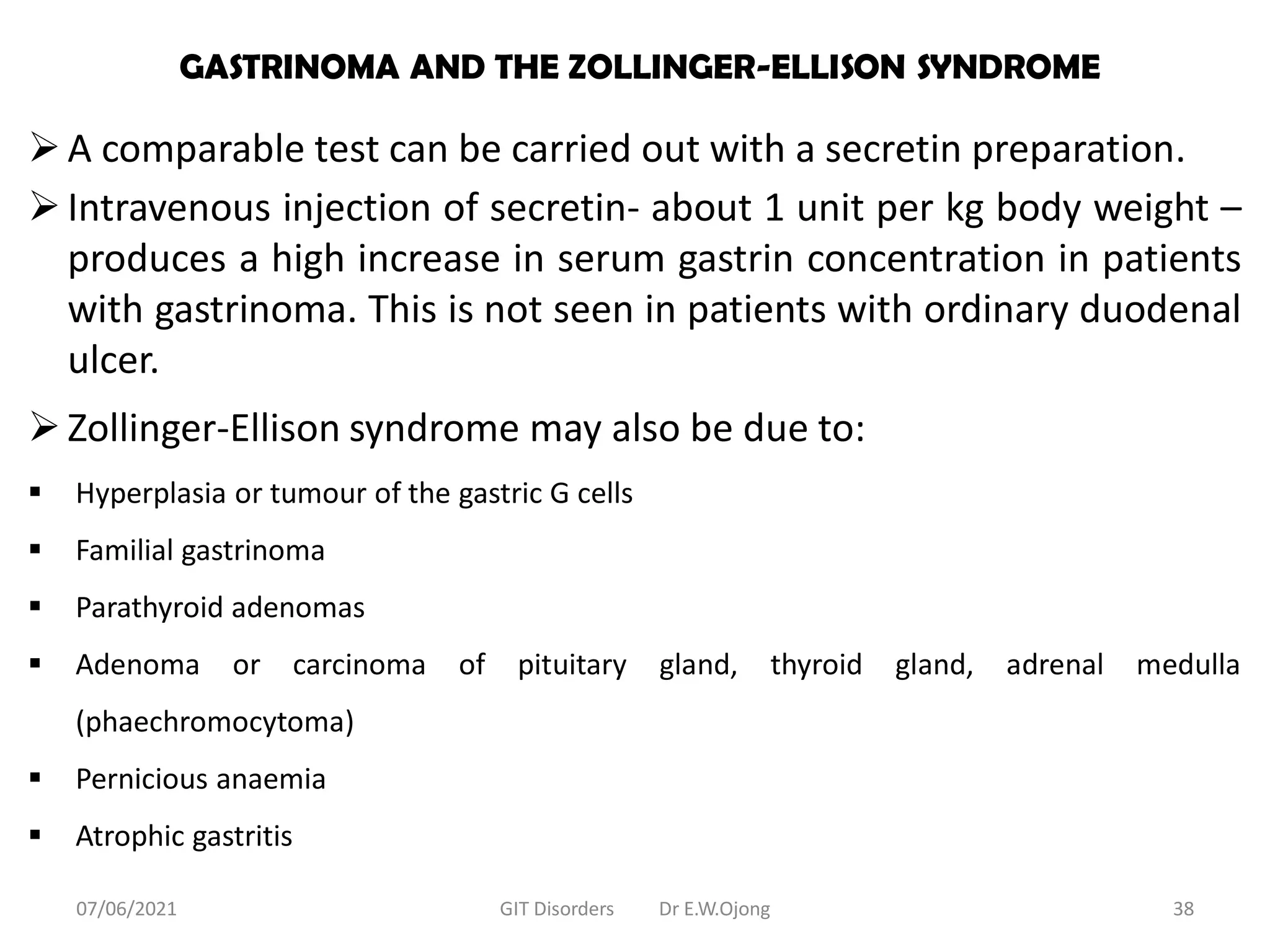 GASTRINOMA AND THE ZOLLINGER-ELLISON SYNDROME
A comparable test can be carried out with a secretin preparation.
Intravenous injection of secretin- about 1 unit per kg body weight –
produces a high increase in serum gastrin concentration in patients
with gastrinoma. This is not seen in patients with ordinary duodenal
ulcer.
Zollinger-Ellison syndrome may also be due to:
 Hyperplasia or tumour of the gastric G cells
 Familial gastrinoma
 Parathyroid adenomas
 Adenoma or carcinoma of pituitary gland, thyroid gland, adrenal medulla
(phaechromocytoma)
 Pernicious anaemia
 Atrophic gastritis
07/06/2021 GIT Disorders Dr E.W.Ojong 38
 