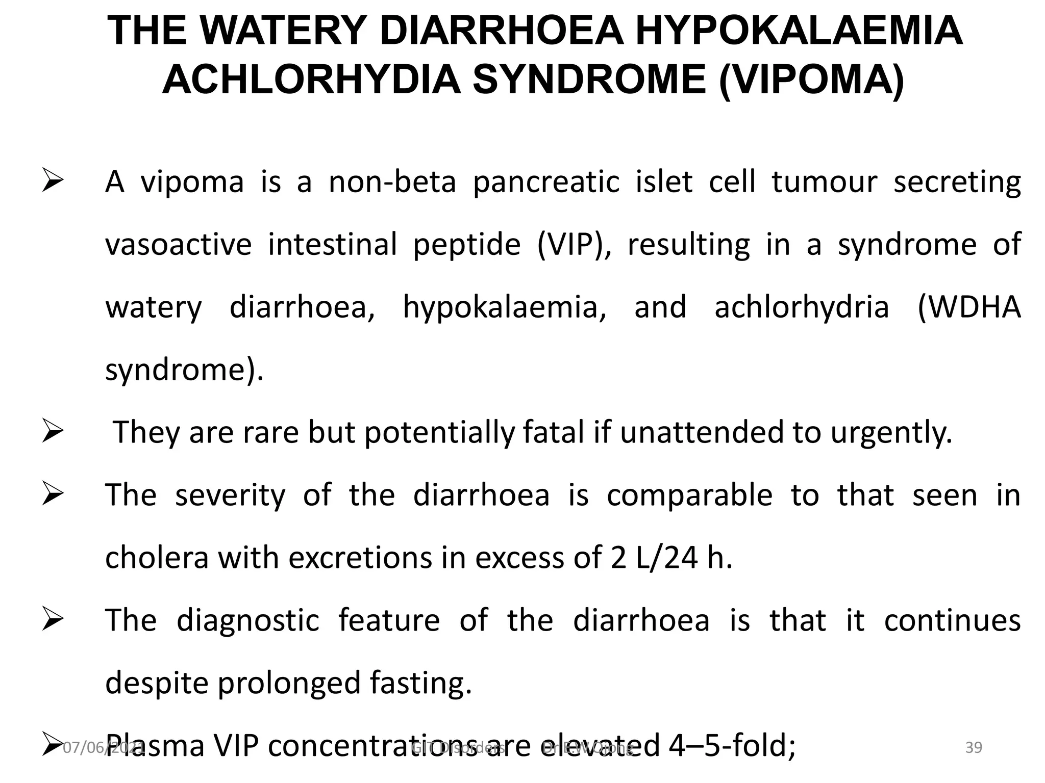 THE WATERY DIARRHOEA HYPOKALAEMIA
ACHLORHYDIA SYNDROME (VIPOMA)
 A vipoma is a non-beta pancreatic islet cell tumour secreting
vasoactive intestinal peptide (VIP), resulting in a syndrome of
watery diarrhoea, hypokalaemia, and achlorhydria (WDHA
syndrome).
 They are rare but potentially fatal if unattended to urgently.
 The severity of the diarrhoea is comparable to that seen in
cholera with excretions in excess of 2 L/24 h.
 The diagnostic feature of the diarrhoea is that it continues
despite prolonged fasting.
 Plasma VIP concentrations are elevated 4–5-fold;
07/06/2021 GIT Disorders Dr E.W.Ojong 39
 