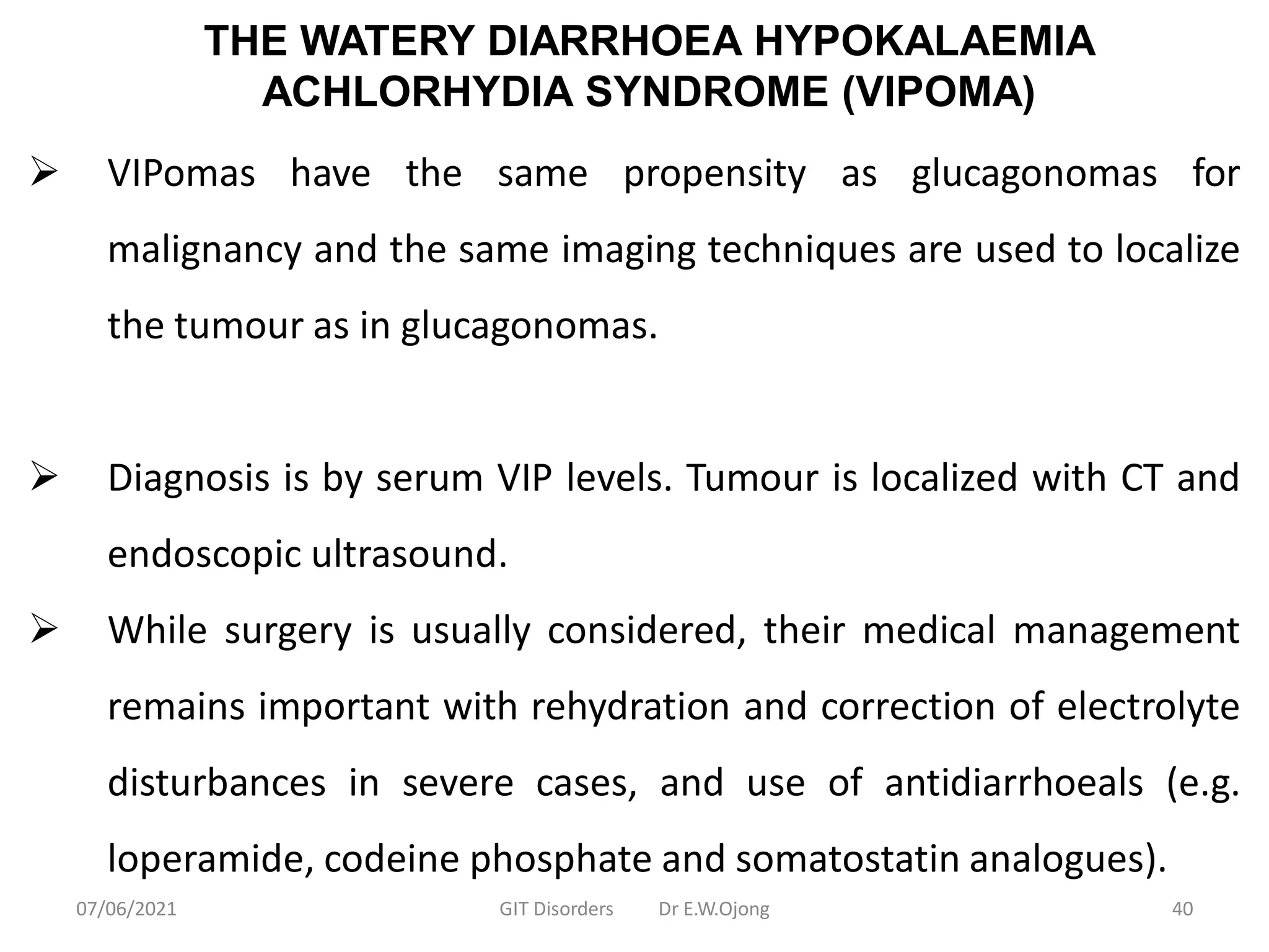 THE WATERY DIARRHOEA HYPOKALAEMIA
ACHLORHYDIA SYNDROME (VIPOMA)
 VIPomas have the same propensity as glucagonomas for
malignancy and the same imaging techniques are used to localize
the tumour as in glucagonomas.
 Diagnosis is by serum VIP levels. Tumour is localized with CT and
endoscopic ultrasound.
 While surgery is usually considered, their medical management
remains important with rehydration and correction of electrolyte
disturbances in severe cases, and use of antidiarrhoeals (e.g.
loperamide, codeine phosphate and somatostatin analogues).
07/06/2021 GIT Disorders Dr E.W.Ojong 40
 