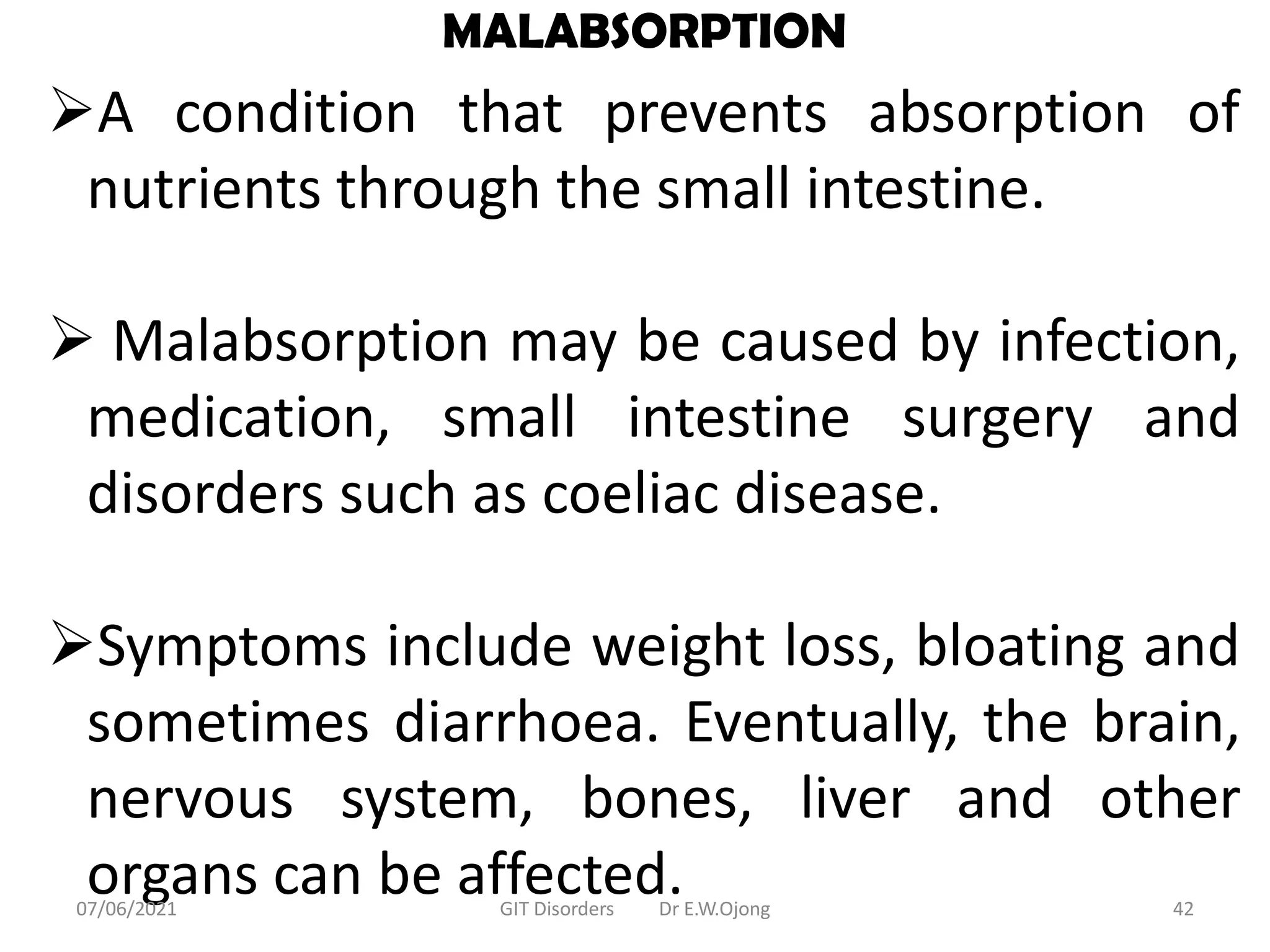 MALABSORPTION
A condition that prevents absorption of
nutrients through the small intestine.
 Malabsorption may be caused by infection,
medication, small intestine surgery and
disorders such as coeliac disease.
Symptoms include weight loss, bloating and
sometimes diarrhoea. Eventually, the brain,
nervous system, bones, liver and other
organs can be affected.
07/06/2021 GIT Disorders Dr E.W.Ojong 42
 