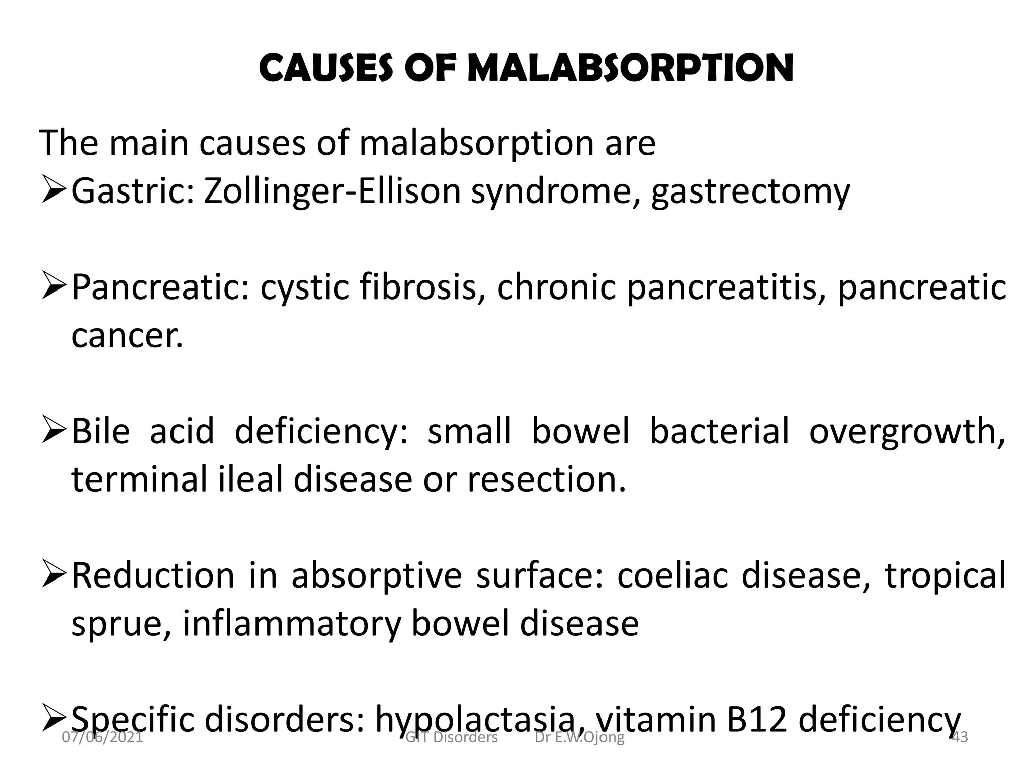 CAUSES OF MALABSORPTION
The main causes of malabsorption are
Gastric: Zollinger-Ellison syndrome, gastrectomy
Pancreatic: cystic fibrosis, chronic pancreatitis, pancreatic
cancer.
Bile acid deficiency: small bowel bacterial overgrowth,
terminal ileal disease or resection.
Reduction in absorptive surface: coeliac disease, tropical
sprue, inflammatory bowel disease
Specific disorders: hypolactasia, vitamin B12 deficiency
07/06/2021 GIT Disorders Dr E.W.Ojong 43
 