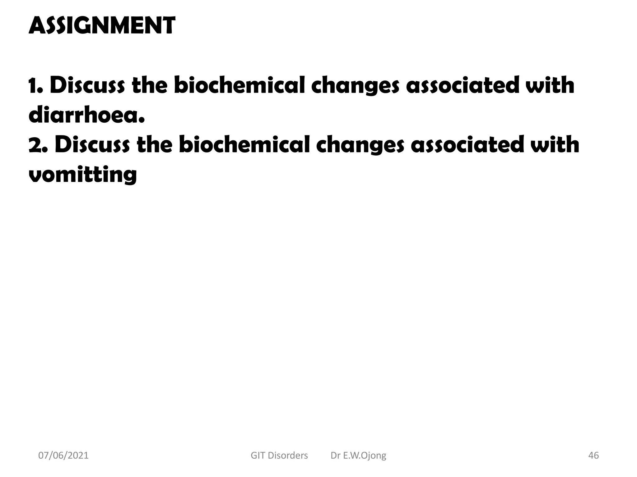 ASSIGNMENT
1. Discuss the biochemical changes associated with
diarrhoea.
2. Discuss the biochemical changes associated with
vomitting
07/06/2021 GIT Disorders Dr E.W.Ojong 46
 