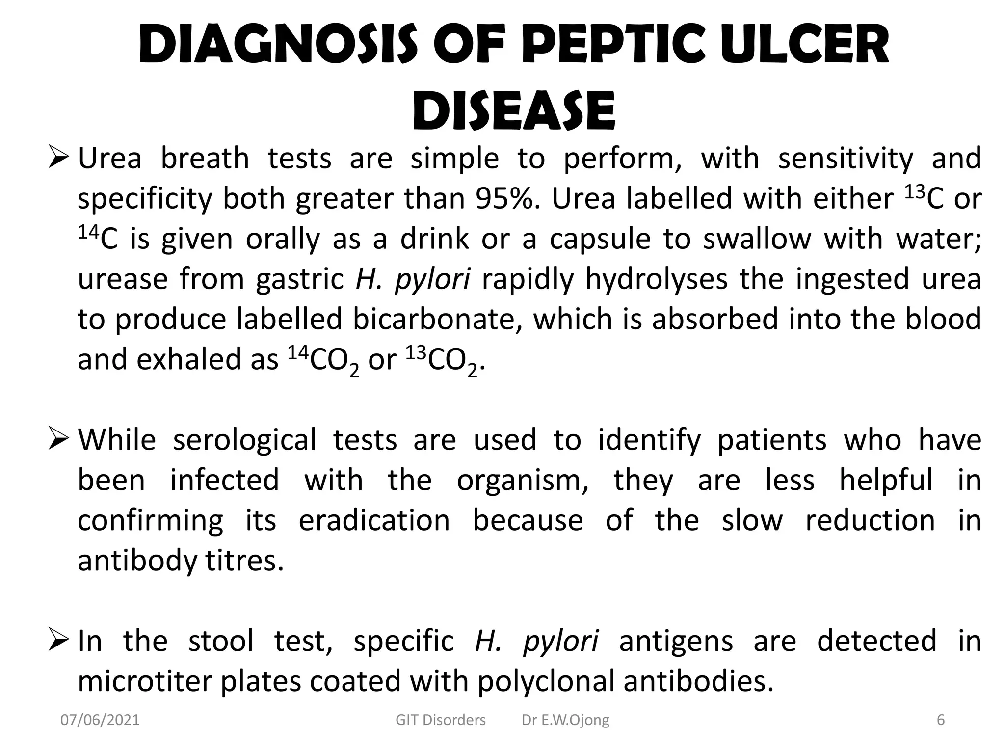 DIAGNOSIS OF PEPTIC ULCER
DISEASE
Urea breath tests are simple to perform, with sensitivity and
specificity both greater than 95%. Urea labelled with either 13C or
14C is given orally as a drink or a capsule to swallow with water;
urease from gastric H. pylori rapidly hydrolyses the ingested urea
to produce labelled bicarbonate, which is absorbed into the blood
and exhaled as 14CO2 or 13CO2.
While serological tests are used to identify patients who have
been infected with the organism, they are less helpful in
confirming its eradication because of the slow reduction in
antibody titres.
In the stool test, specific H. pylori antigens are detected in
microtiter plates coated with polyclonal antibodies.
07/06/2021 GIT Disorders Dr E.W.Ojong 6
 