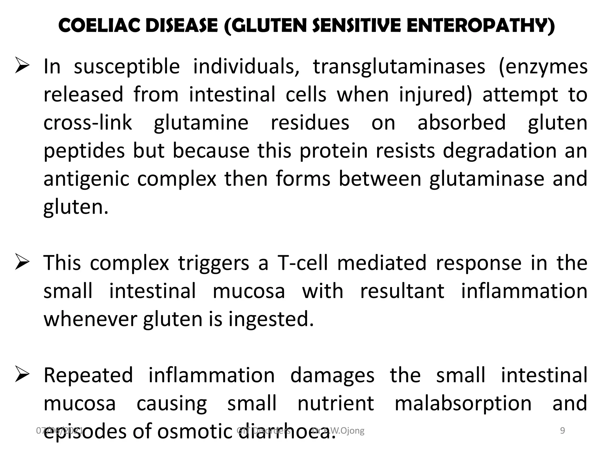 COELIAC DISEASE (GLUTEN SENSITIVE ENTEROPATHY)
 In susceptible individuals, transglutaminases (enzymes
released from intestinal cells when injured) attempt to
cross-link glutamine residues on absorbed gluten
peptides but because this protein resists degradation an
antigenic complex then forms between glutaminase and
gluten.
 This complex triggers a T-cell mediated response in the
small intestinal mucosa with resultant inflammation
whenever gluten is ingested.
 Repeated inflammation damages the small intestinal
mucosa causing small nutrient malabsorption and
episodes of osmotic diarrhoea.
07/06/2021 GIT Disorders Dr E.W.Ojong 9
 