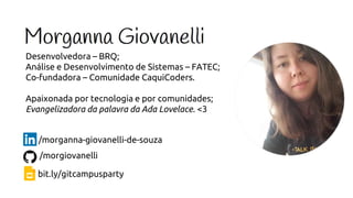 Desenvolvedora – BRQ;
Análise e Desenvolvimento de Sistemas – FATEC;
Co-fundadora – Comunidade CaquiCoders.
Apaixonada por tecnologia e por comunidades;
Evangelizadora da palavra da Ada Lovelace. <3
/morganna-giovanelli-de-souza
/morgiovanelli
bit.ly/gitcampusparty
 