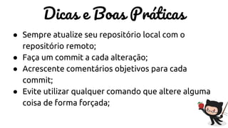 Dicas e Boas Práticas
● Sempre atualize seu repositório local com o
repositório remoto;
● Faça um commit a cada alteração;
● Acrescente comentários objetivos para cada
commit;
● Evite utilizar qualquer comando que altere alguma
coisa de forma forçada;
 