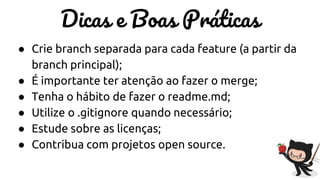 Dicas e Boas Práticas
● Crie branch separada para cada feature (a partir da
branch principal);
● É importante ter atenção ao fazer o merge;
● Tenha o hábito de fazer o readme.md;
● Utilize o .gitignore quando necessário;
● Estude sobre as licenças;
● Contribua com projetos open source.
 