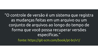 “O controle de versão é um sistema que registra
as mudanças feitas em um arquivo ou um
conjunto de arquivos ao longo do tempo de
forma que você possa recuperar versões
específicas.”
fonte: https://git-scm.com/book/pt-br/v1/
 
