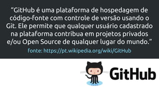 “GitHub é uma plataforma de hospedagem de
código-fonte com controle de versão usando o
Git. Ele permite que qualquer usuário cadastrado
na plataforma contribua em projetos privados
e/ou Open Source de qualquer lugar do mundo.”
fonte: https://pt.wikipedia.org/wiki/GitHub
 