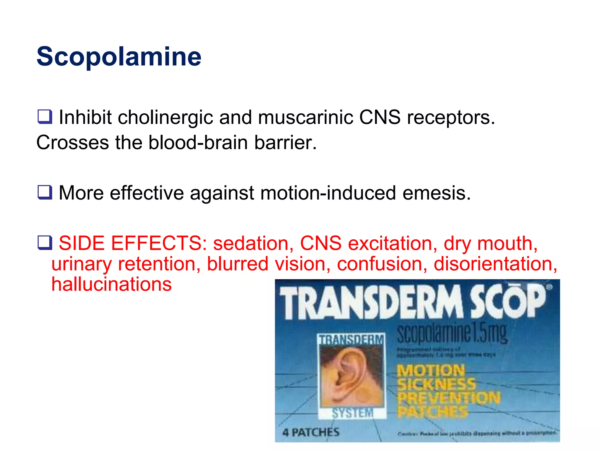 Scopolamine
 Inhibit cholinergic and muscarinic CNS receptors.
Crosses the blood-brain barrier.
 More effective against motion-induced emesis.
 SIDE EFFECTS: sedation, CNS excitation, dry mouth,
urinary retention, blurred vision, confusion, disorientation,
hallucinations
 