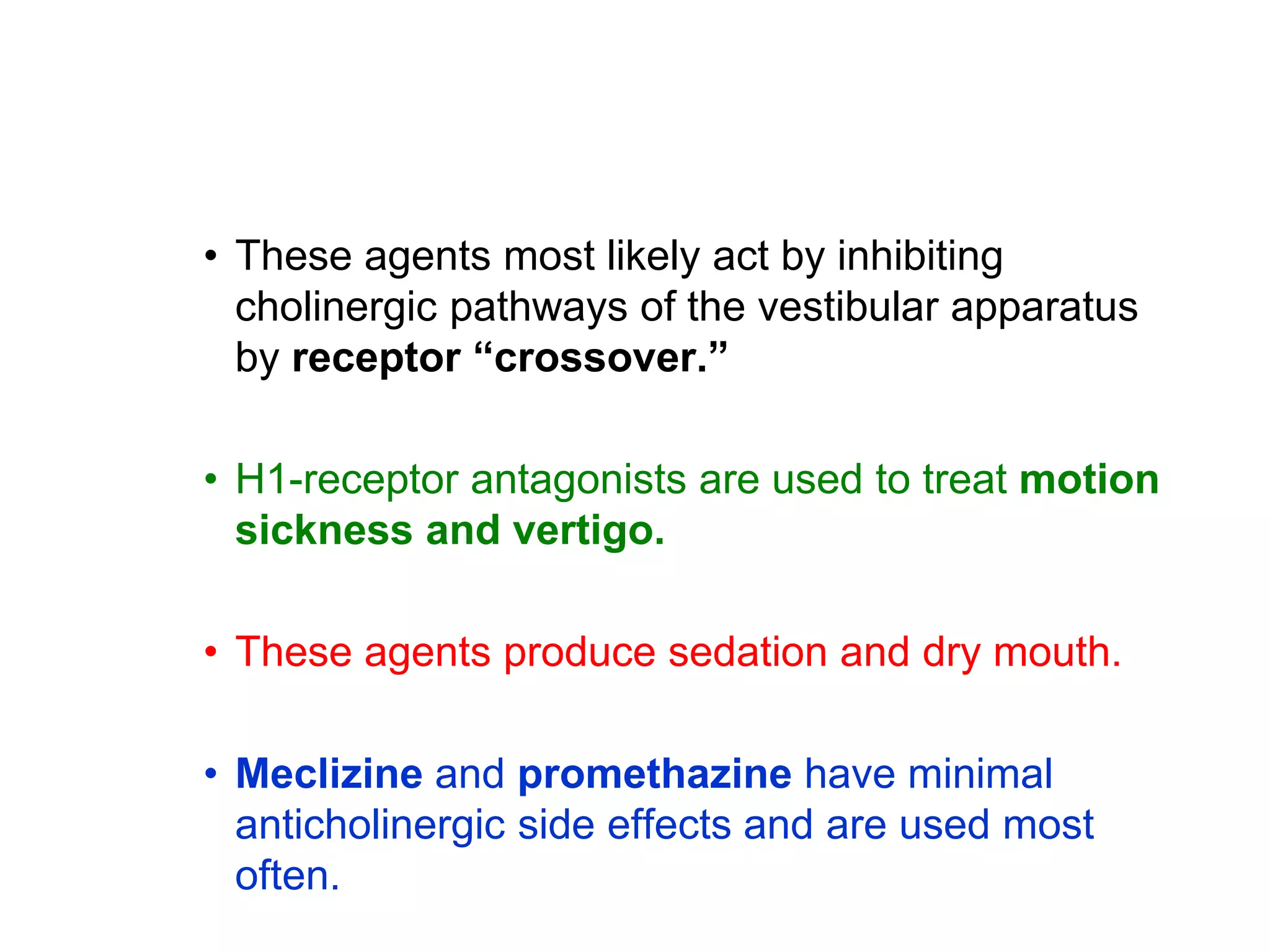 • These agents most likely act by inhibiting
cholinergic pathways of the vestibular apparatus
by receptor “crossover.”
• H1-receptor antagonists are used to treat motion
sickness and vertigo.
• These agents produce sedation and dry mouth.
• Meclizine and promethazine have minimal
anticholinergic side effects and are used most
often.
 