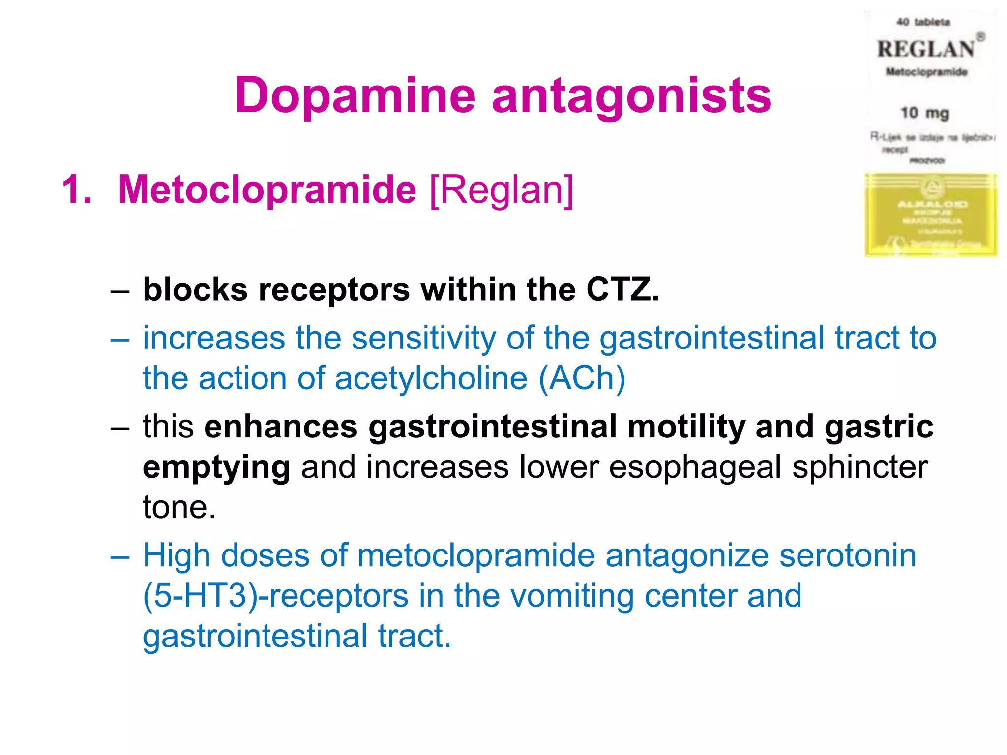 Dopamine antagonists
1. Metoclopramide [Reglan]
– blocks receptors within the CTZ.
– increases the sensitivity of the gastrointestinal tract to
the action of acetylcholine (ACh)
– this enhances gastrointestinal motility and gastric
emptying and increases lower esophageal sphincter
tone.
– High doses of metoclopramide antagonize serotonin
(5-HT3)-receptors in the vomiting center and
gastrointestinal tract.
 