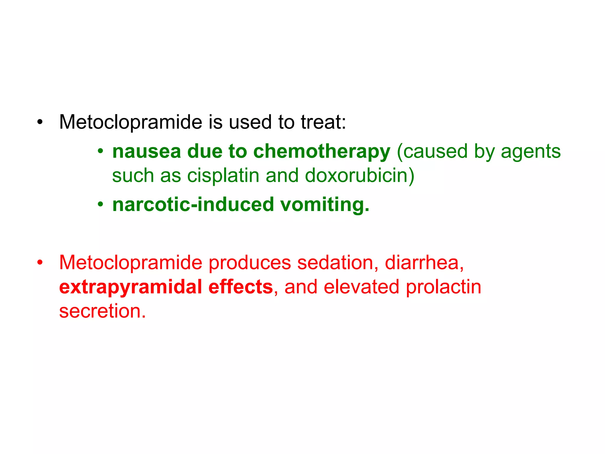 • Metoclopramide is used to treat:
• nausea due to chemotherapy (caused by agents
such as cisplatin and doxorubicin)
• narcotic-induced vomiting.
• Metoclopramide produces sedation, diarrhea,
extrapyramidal effects, and elevated prolactin
secretion.
 
