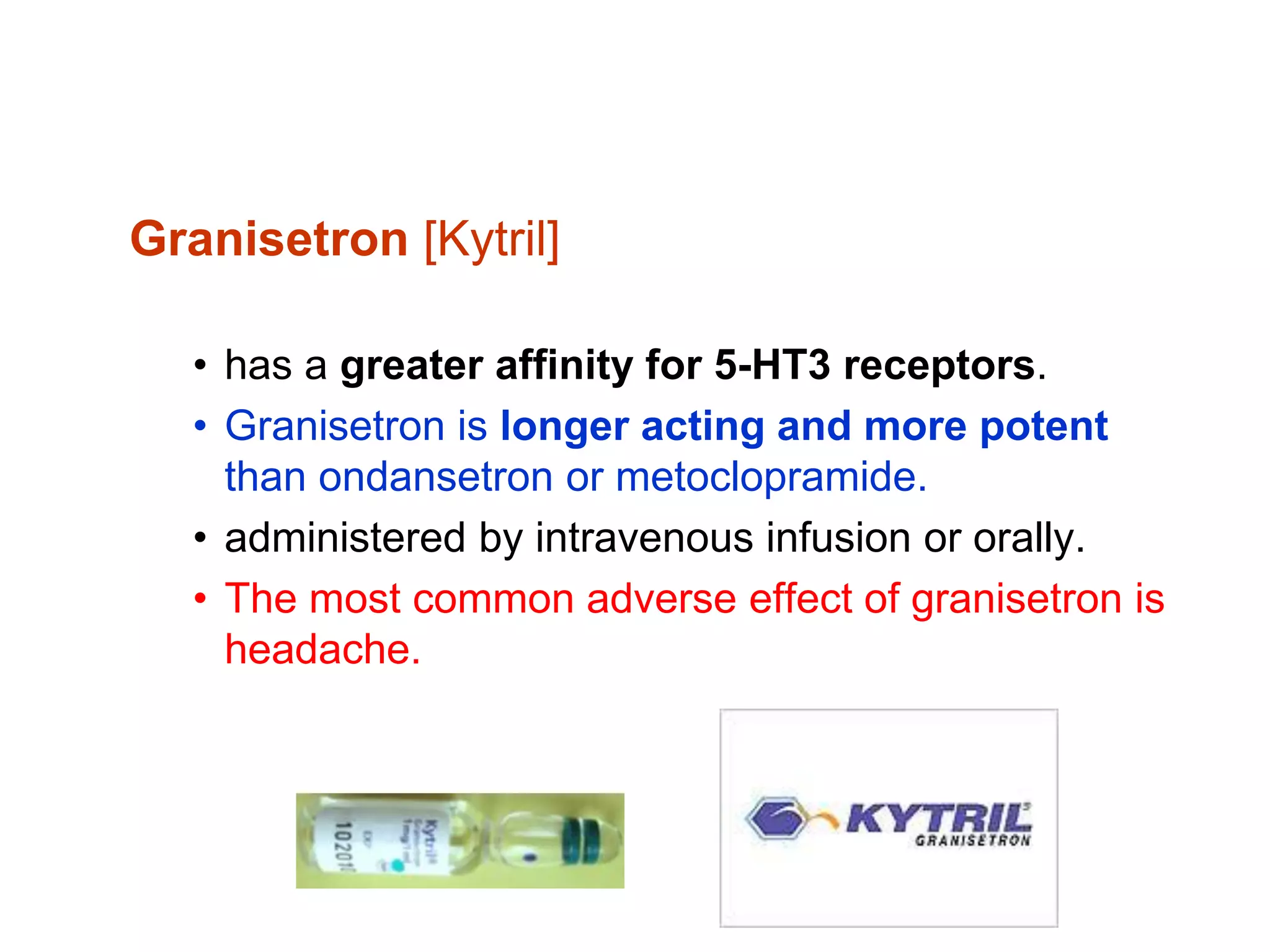 Granisetron [Kytril]
• has a greater affinity for 5-HT3 receptors.
• Granisetron is longer acting and more potent
than ondansetron or metoclopramide.
• administered by intravenous infusion or orally.
• The most common adverse effect of granisetron is
headache.
 