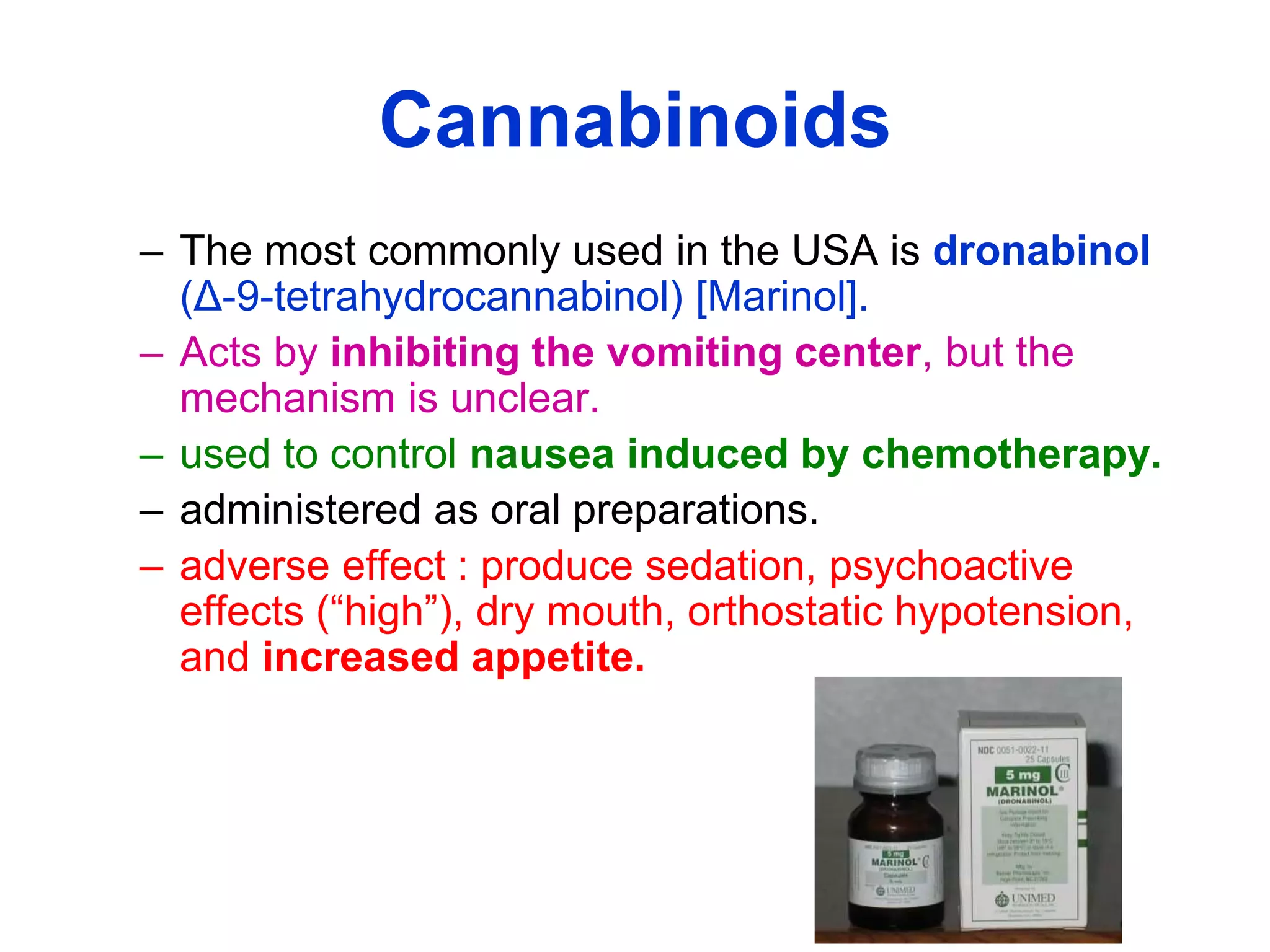 Cannabinoids
– The most commonly used in the USA is dronabinol
(Δ-9-tetrahydrocannabinol) [Marinol].
– Acts by inhibiting the vomiting center, but the
mechanism is unclear.
– used to control nausea induced by chemotherapy.
– administered as oral preparations.
– adverse effect : produce sedation, psychoactive
effects (“high”), dry mouth, orthostatic hypotension,
and increased appetite.
 