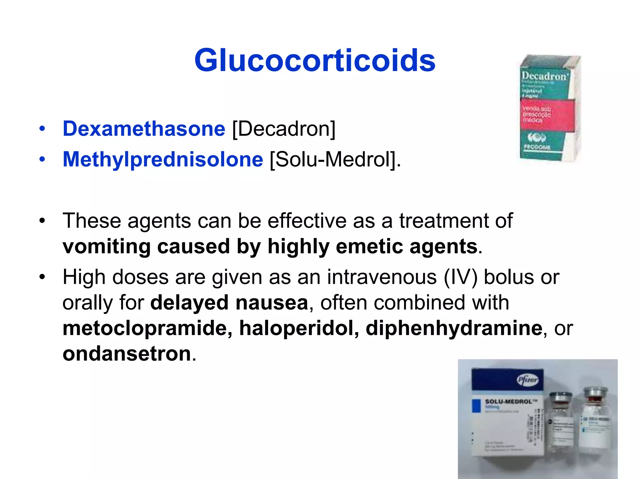 Glucocorticoids
• Dexamethasone [Decadron]
• Methylprednisolone [Solu-Medrol].
• These agents can be effective as a treatment of
vomiting caused by highly emetic agents.
• High doses are given as an intravenous (IV) bolus or
orally for delayed nausea, often combined with
metoclopramide, haloperidol, diphenhydramine, or
ondansetron.
 
