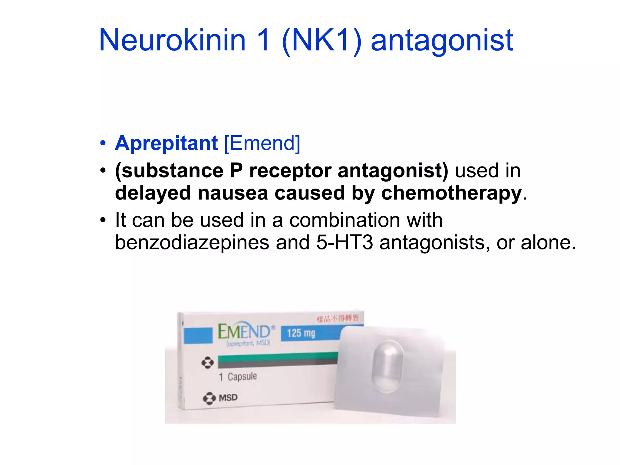 Neurokinin 1 (NK1) antagonist
• Aprepitant [Emend]
• (substance P receptor antagonist) used in
delayed nausea caused by chemotherapy.
• It can be used in a combination with
benzodiazepines and 5-HT3 antagonists, or alone.
 