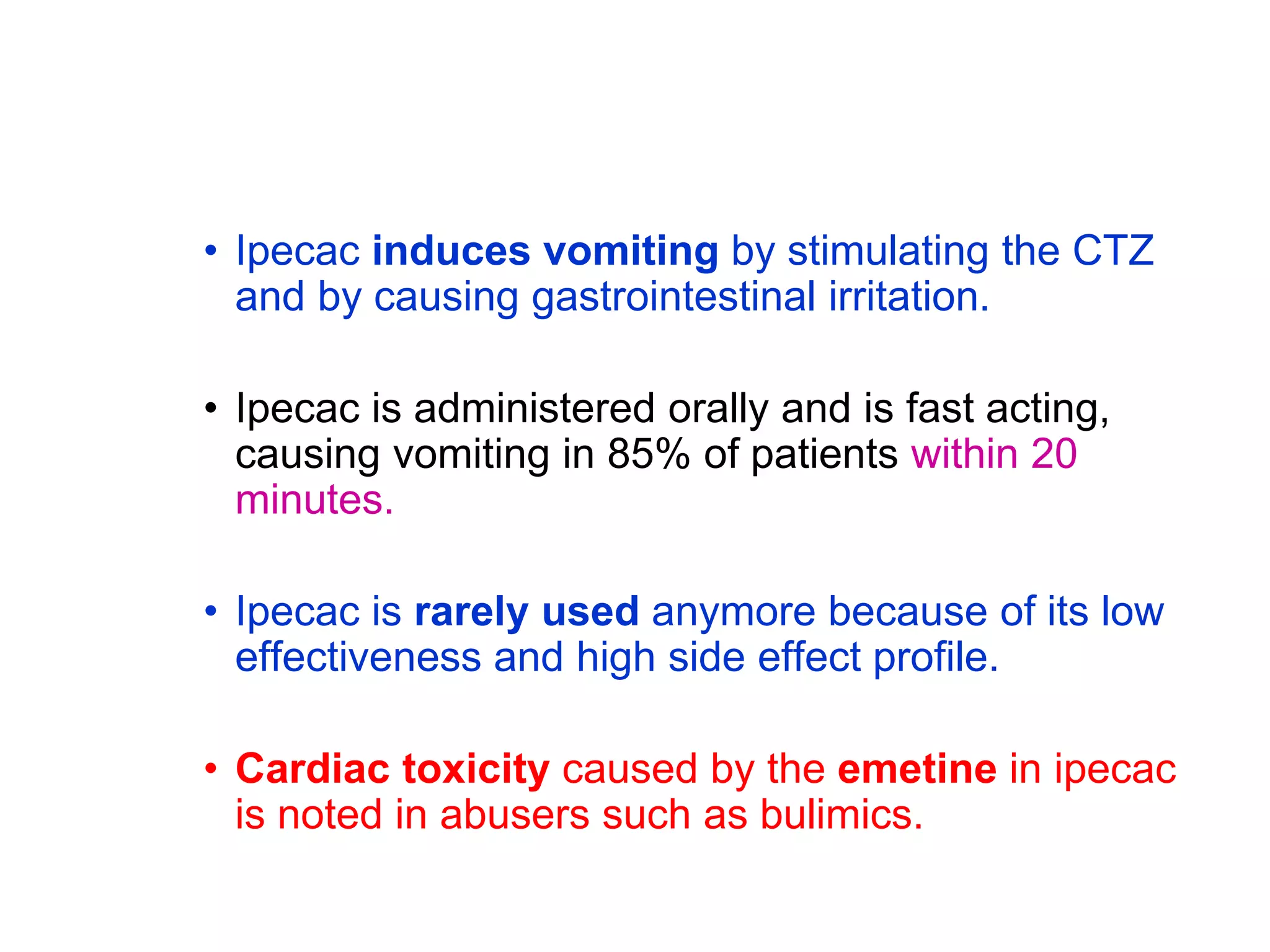 • Ipecac induces vomiting by stimulating the CTZ
and by causing gastrointestinal irritation.
• Ipecac is administered orally and is fast acting,
causing vomiting in 85% of patients within 20
minutes.
• Ipecac is rarely used anymore because of its low
effectiveness and high side effect profile.
• Cardiac toxicity caused by the emetine in ipecac
is noted in abusers such as bulimics.
 