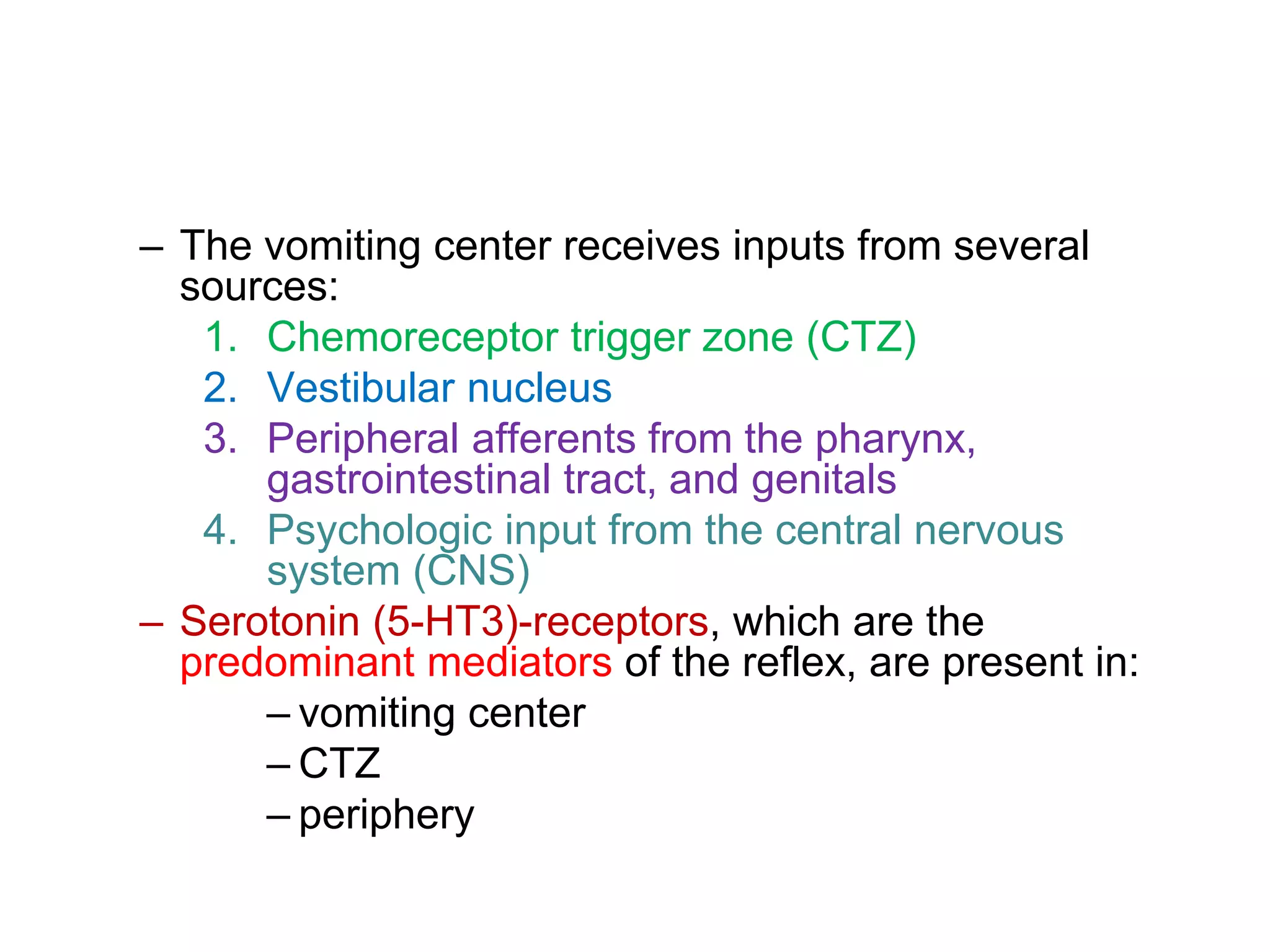 – The vomiting center receives inputs from several
sources:
1. Chemoreceptor trigger zone (CTZ)
2. Vestibular nucleus
3. Peripheral afferents from the pharynx,
gastrointestinal tract, and genitals
4. Psychologic input from the central nervous
system (CNS)
– Serotonin (5-HT3)-receptors, which are the
predominant mediators of the reflex, are present in:
– vomiting center
– CTZ
– periphery
 