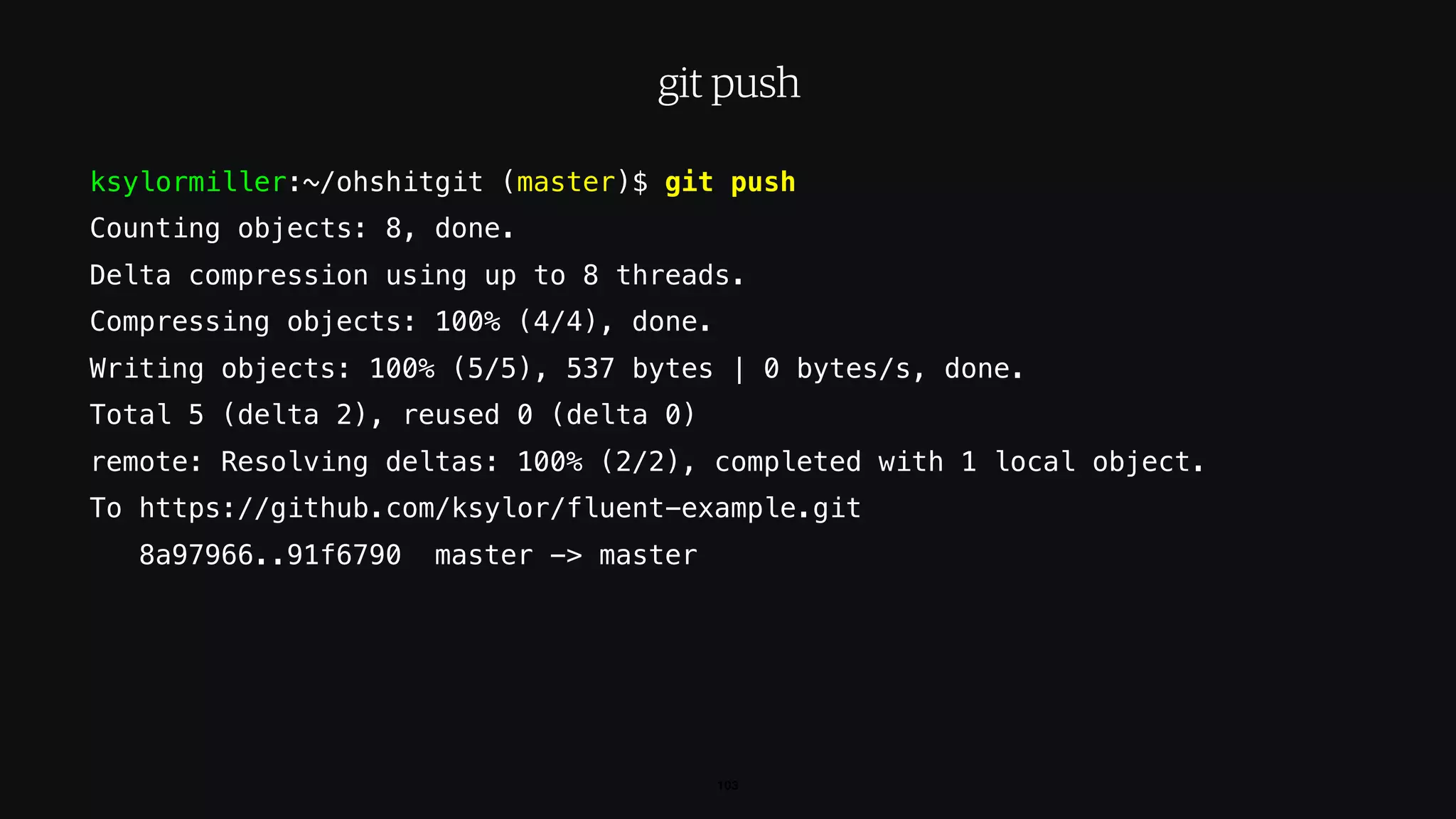 ksylormiller:~/ohshitgit (master)$ git push
Counting objects: 8, done.
Delta compression using up to 8 threads.
Compressing objects: 100% (4/4), done.
Writing objects: 100% (5/5), 537 bytes | 0 bytes/s, done.
Total 5 (delta 2), reused 0 (delta 0)
remote: Resolving deltas: 100% (2/2), completed with 1 local object.
To https://github.com/ksylor/fluent-example.git
8a97966..91f6790 master -> master
103
git push
 
