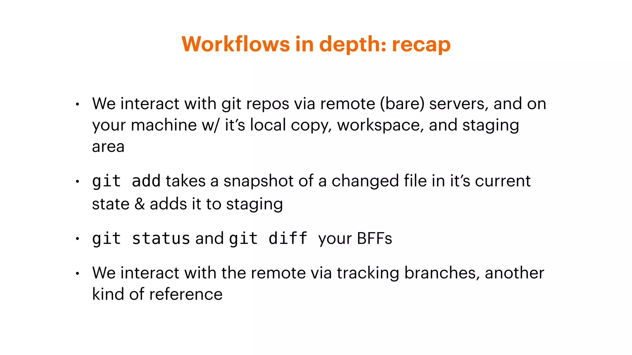 Workflows in depth: recap
• We interact with git repos via remote (bare) servers, and on
your machine w/ it’s local copy, workspace, and staging
area
• git add takes a snapshot of a changed file in it’s current
state & adds it to staging
• git status and git diff your BFFs
• We interact with the remote via tracking branches, another
kind of reference
 