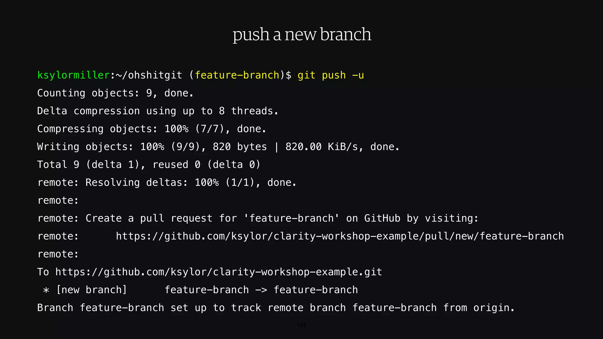 ksylormiller:~/ohshitgit (feature-branch)$ git push -u
Counting objects: 9, done.
Delta compression using up to 8 threads.
Compressing objects: 100% (7/7), done.
Writing objects: 100% (9/9), 820 bytes | 820.00 KiB/s, done.
Total 9 (delta 1), reused 0 (delta 0)
remote: Resolving deltas: 100% (1/1), done.
remote:
remote: Create a pull request for 'feature-branch' on GitHub by visiting:
remote: https://github.com/ksylor/clarity-workshop-example/pull/new/feature-branch
remote:
To https://github.com/ksylor/clarity-workshop-example.git
* [new branch] feature-branch -> feature-branch
Branch feature-branch set up to track remote branch feature-branch from origin.
131
push a new branch
 