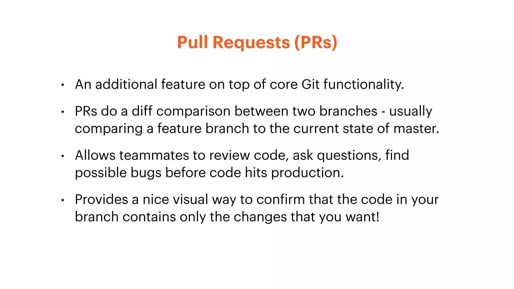 Pull Requests (PRs)
• An additional feature on top of core Git functionality.
• PRs do a diff comparison between two branches - usually
comparing a feature branch to the current state of master.
• Allows teammates to review code, ask questions, find
possible bugs before code hits production.
• Provides a nice visual way to confirm that the code in your
branch contains only the changes that you want!
 