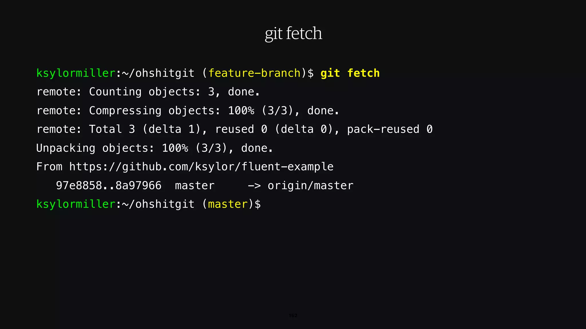ksylormiller:~/ohshitgit (feature-branch)$ git fetch
remote: Counting objects: 3, done.
remote: Compressing objects: 100% (3/3), done.
remote: Total 3 (delta 1), reused 0 (delta 0), pack-reused 0
Unpacking objects: 100% (3/3), done.
From https://github.com/ksylor/fluent-example
97e8858..8a97966 master -> origin/master
ksylormiller:~/ohshitgit (master)$
162
git fetch
 