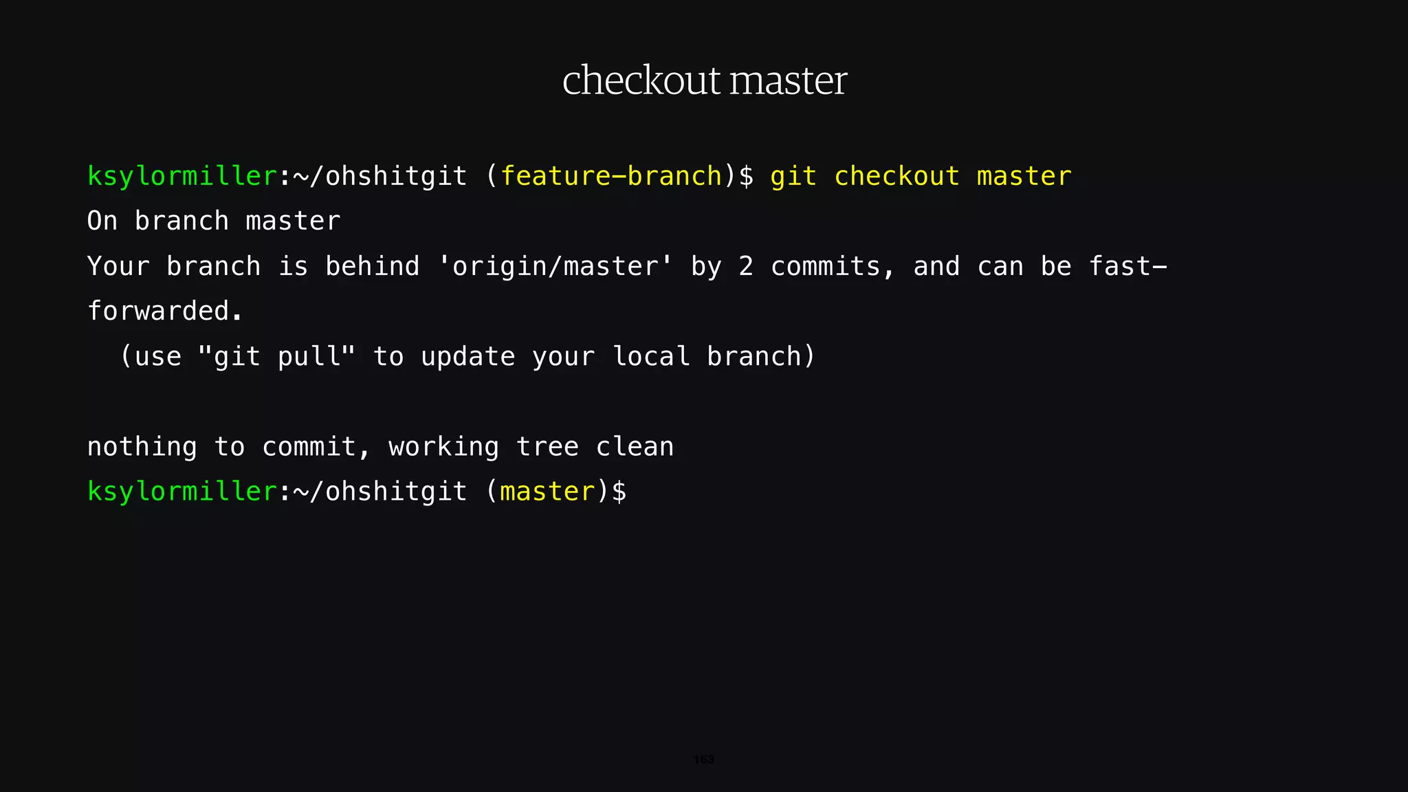 ksylormiller:~/ohshitgit (feature-branch)$ git checkout master
On branch master
Your branch is behind 'origin/master' by 2 commits, and can be fast-
forwarded.
(use "git pull" to update your local branch)
nothing to commit, working tree clean
ksylormiller:~/ohshitgit (master)$
163
checkout master
 