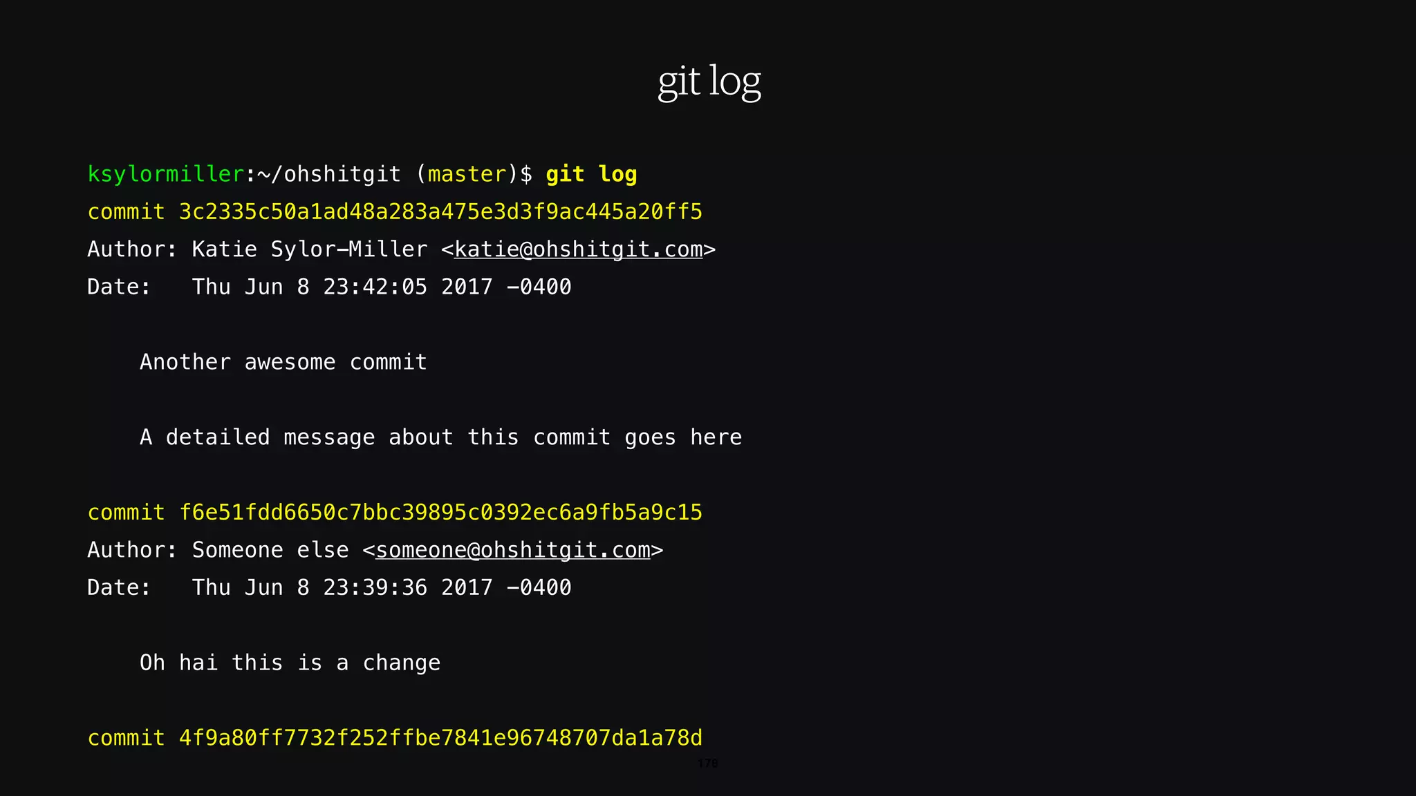 ksylormiller:~/ohshitgit (master)$ git log
commit 3c2335c50a1ad48a283a475e3d3f9ac445a20ff5
Author: Katie Sylor-Miller <katie@ohshitgit.com>
Date: Thu Jun 8 23:42:05 2017 -0400
Another awesome commit
A detailed message about this commit goes here
commit f6e51fdd6650c7bbc39895c0392ec6a9fb5a9c15
Author: Someone else <someone@ohshitgit.com>
Date: Thu Jun 8 23:39:36 2017 -0400
Oh hai this is a change
commit 4f9a80ff7732f252ffbe7841e96748707da1a78d
178
git log
 