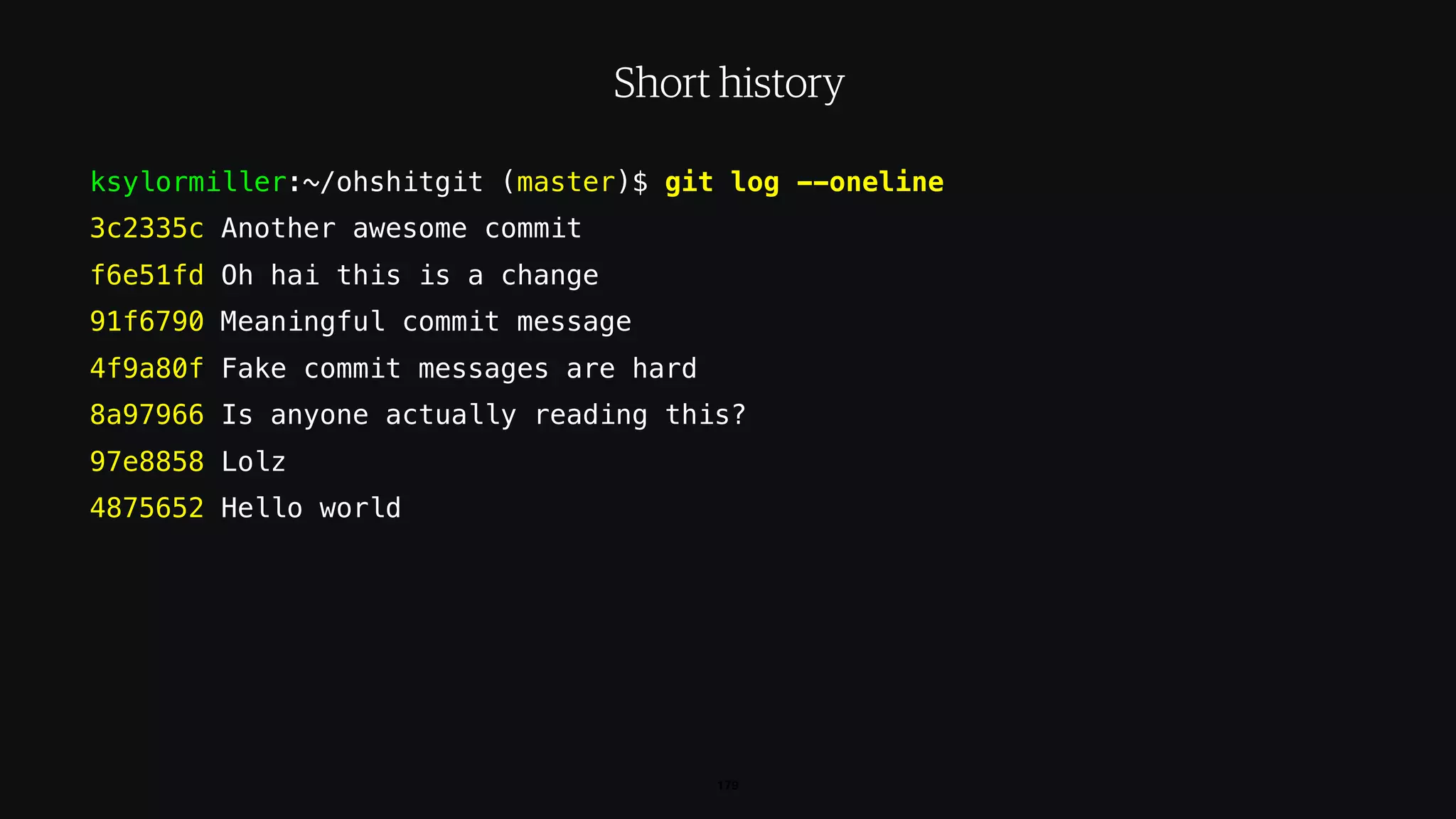 ksylormiller:~/ohshitgit (master)$ git log --oneline
3c2335c Another awesome commit
f6e51fd Oh hai this is a change
91f6790 Meaningful commit message
4f9a80f Fake commit messages are hard
8a97966 Is anyone actually reading this?
97e8858 Lolz
4875652 Hello world
179
Short history
 