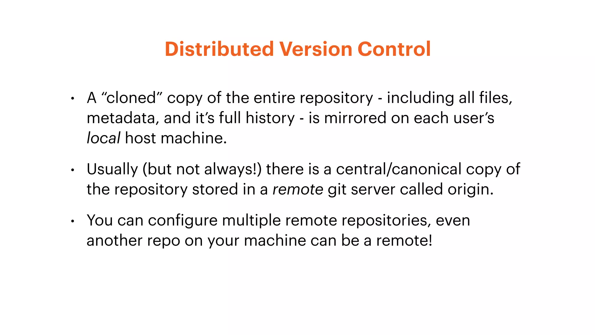 Distributed Version Control
• A “cloned” copy of the entire repository - including all files,
metadata, and it’s full history - is mirrored on each user’s
local host machine.
• Usually (but not always!) there is a central/canonical copy of
the repository stored in a remote git server called origin.
• You can configure multiple remote repositories, even
another repo on your machine can be a remote!
 